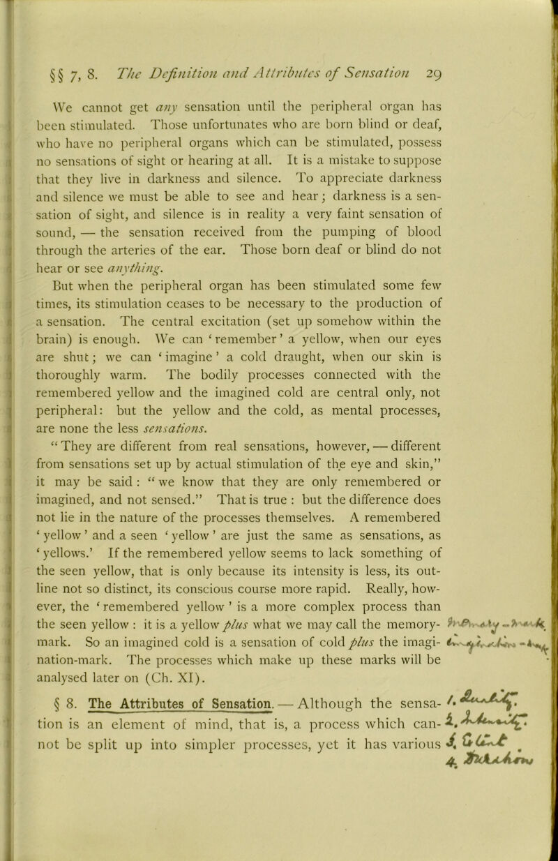 We cannot get any sensation until the peripheral organ has been stimulated. Those unfortunates who are born blind or deaf, who have no peripheral organs which can be stimulated, possess no sensations of sight or hearing at all. It is a mistake to suppose that they live in darkness and silence. To appreciate darkness and silence we must be able to see and hear; darkness is a sen- sation of sight, and silence is in reality a very faint sensation of sound, — the sensation received from the pumping of blood through the arteries of the ear. Those born deaf or blind do not hear or see anything. But when the peripheral organ has been stimulated some few times, its stimulation ceases to be necessary to the production of a sensation. The central excitation (set up somehow within the brain) is enough. We can ‘ remember ’ a yellow, when our eyes are shut; we can ‘imagine’ a cold draught, when our skin is thoroughly warm. The bodily processes connected with the remembered yellow and the imagined cold are central only, not peripheral: but the yellow and the cold, as mental processes, are none the less sensations. “ They are different from real sensations, however, — different from sensations set up by actual stimulation of the eye and skin,” it may be said : “ we know that they are only remembered or imagined, and not sensed.” That is true : but the difference does not lie in the nature of the processes themselves. A remembered ‘ yellow ’ and a seen ‘ yellow ’ are just the same as sensations, as ‘ yellows.’ If the remembered yellow seems to lack something of the seen yellow, that is only because its intensity is less, its out- line not so distinct, its conscious course more rapid. Really, how- ever, the ‘ remembered yellow ’ is a more complex process than the seen yellow : it is a yellow plus what we may call the memory- * k. mark. So an imagined cold is a sensation of cold plus the imagi- nation-mark. The processes which make up these marks will be analysed later on (Ch. XI). § 8. The Attributes of Sensation. — Although the sensa- A tion is an element of mind, that is, a process which can- not be split up into simpler processes, yet it has various ^ * 4. tUkjLfl4T*x*