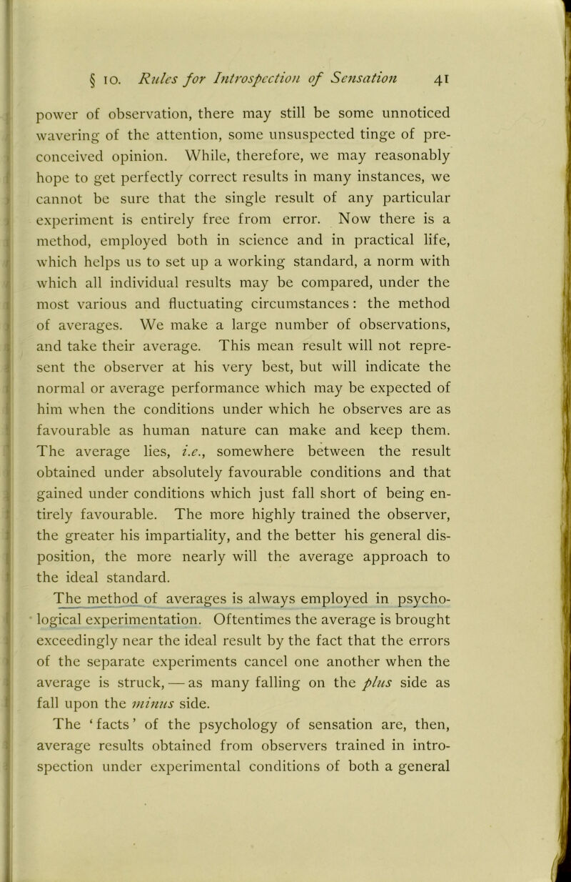 power of observation, there may still be some unnoticed wavering of the attention, some unsuspected tinge of pre- conceived opinion. While, therefore, we may reasonably hope to get perfectly correct results in many instances, we cannot be sure that the single result of any particular experiment is entirely free from error. Now there is a method, employed both in science and in practical life, which helps us to set up a working standard, a norm with which all individual results may be compared, under the most various and fluctuating circumstances: the method of averages. We make a large number of observations, and take their average. This mean result will not repre- sent the observer at his very best, but will indicate the normal or average performance which may be expected of him when the conditions under which he observes are as favourable as human nature can make and keep them. The average lies, i.e., somewhere between the result obtained under absolutely favourable conditions and that gained under conditions which just fall short of being en- tirely favourable. The more highly trained the observer, the greater his impartiality, and the better his general dis- position, the more nearly will the average approach to the ideal standard. The method of averages is always employed in psycho- logical experimentation. Oftentimes the average is brought exceedingly near the ideal result by the fact that the errors of the separate experiments cancel one another when the average is struck, — as many falling on the plus side as fall upon the minus side. The ‘ facts ’ of the psychology of sensation are, then, average results obtained from observers trained in intro- spection under experimental conditions of both a general