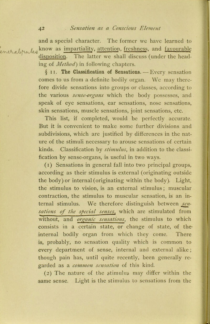 j and a special character. The former we have learned to know as impartiality, attention, freshness, and favourable disposition. The latter we shall discuss (under the head- ing of Method) in following chapters. § ii. The Classification of Sensations. — Every sensation comes to us from a definite bodily organ. We may there- fore divide sensations into groups or classes, according to the various sense-organs which the body possesses, and speak of eye sensations, ear sensations, nose sensations, skin sensations, muscle sensations, joint sensations, etc. This list, if completed, would be perfectly accurate. But it is convenient to make some further divisions and subdivisions, which are justified by differences in the nat- ure of the stimuli necessary to arouse sensations of certain kinds. Classification by stimulus, in addition to the classi- fication by sense-organs, is useful in two ways. (1) Sensations in general fall into two principal groups, according as their stimulus is external (originating outside the body) or internal (originating within the body). Light, the stimulus to vision, is an external stimulus; muscular contraction, the stimulus to muscular sensation, is an in- ternal stimulus. We therefore distinguish between sen- sations of the special senses, which are stimulated from without, and organic sensations, the stimulus to which consists in a certain state, or change of state, of the- internal bodily organ from which they come. There is, probably, no sensation quality which is common to every department of sense, internal and external alike; though pain has, until quite recently, been generally re- garded as a common sensation of this kind. (2) The nature of the stimulus may differ within the same sense. Light is the stimulus to sensations from the