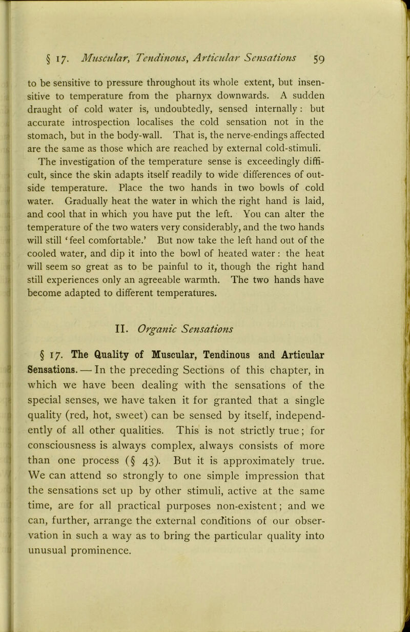 e> to be sensitive to pressure throughout its whole extent, but insen- sitive to temperature from the pharnyx downwards. A sudden draught of cold water is, undoubtedly, sensed internally : but accurate introspection localises the cold sensation not in the stomach, but in the body-wall. That is, the nerve-endings affected are the same as those which are reached by external cold-stimuli. The investigation of the temperature sense is exceedingly diffi- cult, since the skin adapts itself readily to wide differences of out- side temperature. Place the two hands in two bowls of cold water. Gradually heat the water in which the right hand is laid, and cool that in which you have put the left. You can alter the temperature of the two waters very considerably, and the two hands will still ‘feel comfortable.’ But now take the left hand out of the cooled water, and dip it into the bowl of heated water: the heat will seem so great as to be painful to it, though the right hand still experiences only an agreeable warmth. The two hands have become adapted to different temperatures. II. Organic Sensations § 17. The Quality of Muscular, Tendinous and Articular Sensations. — In the preceding Sections of this chapter, in which we have been dealing with the sensations of the special senses, we have taken it for granted that a single quality (red, hot, sweet) can be sensed by itself, independ- ently of all other qualities. This is not strictly true; for consciousness is always complex, always consists of more than one process (§ 43). But it is approximately true. We can attend so strongly to one simple impression that the sensations set up by other stimuli, active at the same time, are for all practical purposes non-existent; and we can, further, arrange the external conditions of our obser- vation in such a way as to bring the particular quality into unusual prominence.