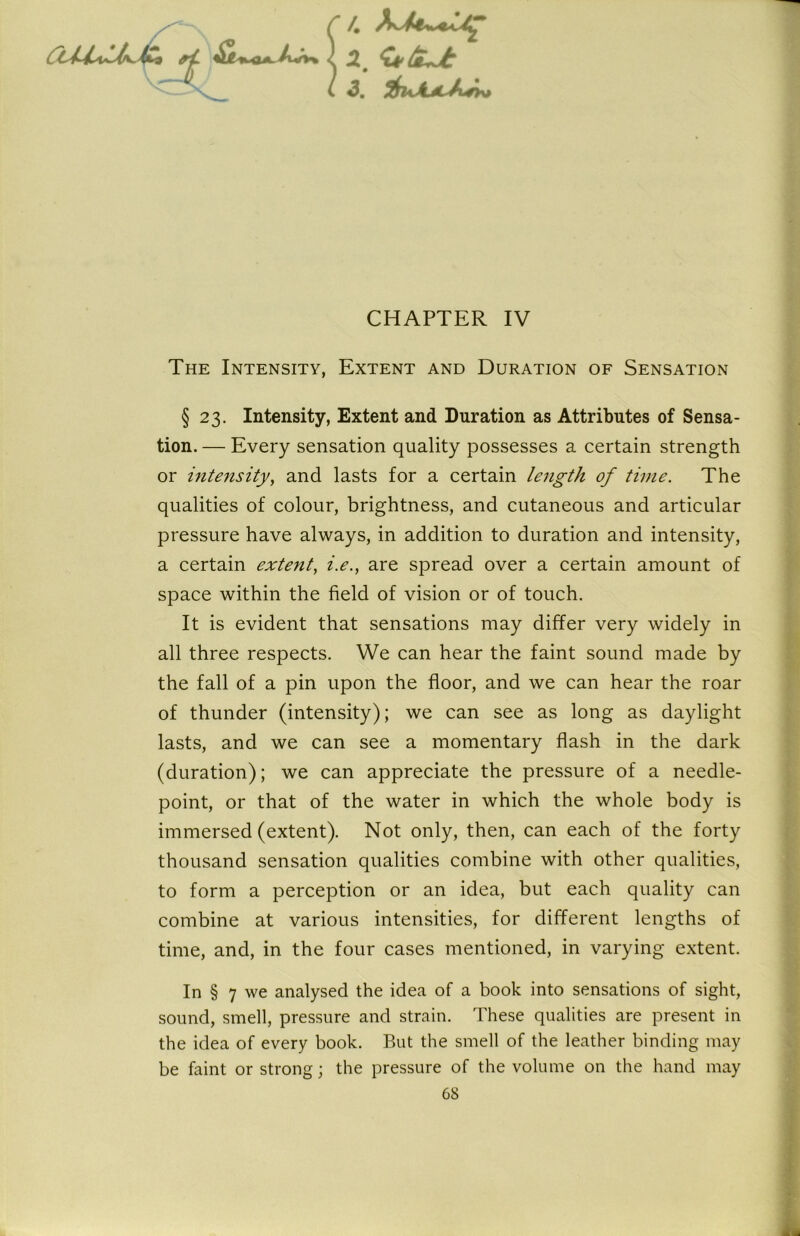 4 .2, <u'/£+jt 3m f$uAjL^i*h> CHAPTER IV The Intensity, Extent and Duration of Sensation § 23. Intensity, Extent and Duration as Attributes of Sensa- tion. — Every sensation quality possesses a certain strength or intensity, and lasts for a certain length of time. The qualities of colour, brightness, and cutaneous and articular pressure have always, in addition to duration and intensity, a certain extent, i.e., are spread over a certain amount of space within the field of vision or of touch. It is evident that sensations may differ very widely in all three respects. We can hear the faint sound made by the fall of a pin upon the floor, and we can hear the roar of thunder (intensity); we can see as long as daylight lasts, and we can see a momentary flash in the dark (duration); we can appreciate the pressure of a needle- point, or that of the water in which the whole body is immersed (extent). Not only, then, can each of the forty thousand sensation qualities combine with other qualities, to form a perception or an idea, but each quality can combine at various intensities, for different lengths of time, and, in the four cases mentioned, in varying extent. In § 7 we analysed the idea of a book into sensations of sight, sound, smell, pressure and strain. These qualities are present in the idea of every book. But the smell of the leather binding may be faint or strong; the pressure of the volume on the hand may