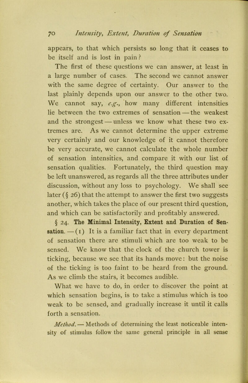 appears, to that which persists so long that it ceases to be itself and is lost in pain ? The first of these questions we can answer, at least in a large number of cases. The second we cannot answer with the same degree of certainty. Our answer to the last plainly depends upon our answer to the other two. We cannot say, e.g., how many different intensities lie between the two extremes of sensation — the weakest and the strongest — unless we know what these two ex- tremes are. As we cannot determine the upper extreme very certainly and our knowledge of it cannot therefore be very accurate, we cannot calculate the whole number of sensation intensities, and compare it with our list of sensation qualities. Fortunately, the third question may be left unanswered, as regards all the three attributes under discussion, without any loss to psychology. We shall see later (§ 26) that the attempt to answer the first two suggests another, which takes the place of our present third question, and which can be satisfactorily and profitably answered. § 24. The Minimal Intensity, Extent and Duration of Sen- sation. — (1) It is a familiar fact that in every department of sensation there are stimuli which are too weak to be sensed. We know that the clock of the church tower is ticking, because we see that its hands move: but the noise of the ticking is too faint to be heard from the ground. As we climb the stairs, it becomes audible. What we have to do, in order to discover the point at which sensation begins, is to take a stimulus which is too weak to be sensed, and gradually increase it until it calls forth a sensation. Method. — Methods of determining the least noticeable inten- sity of stimulus follow the same general principle in all sense