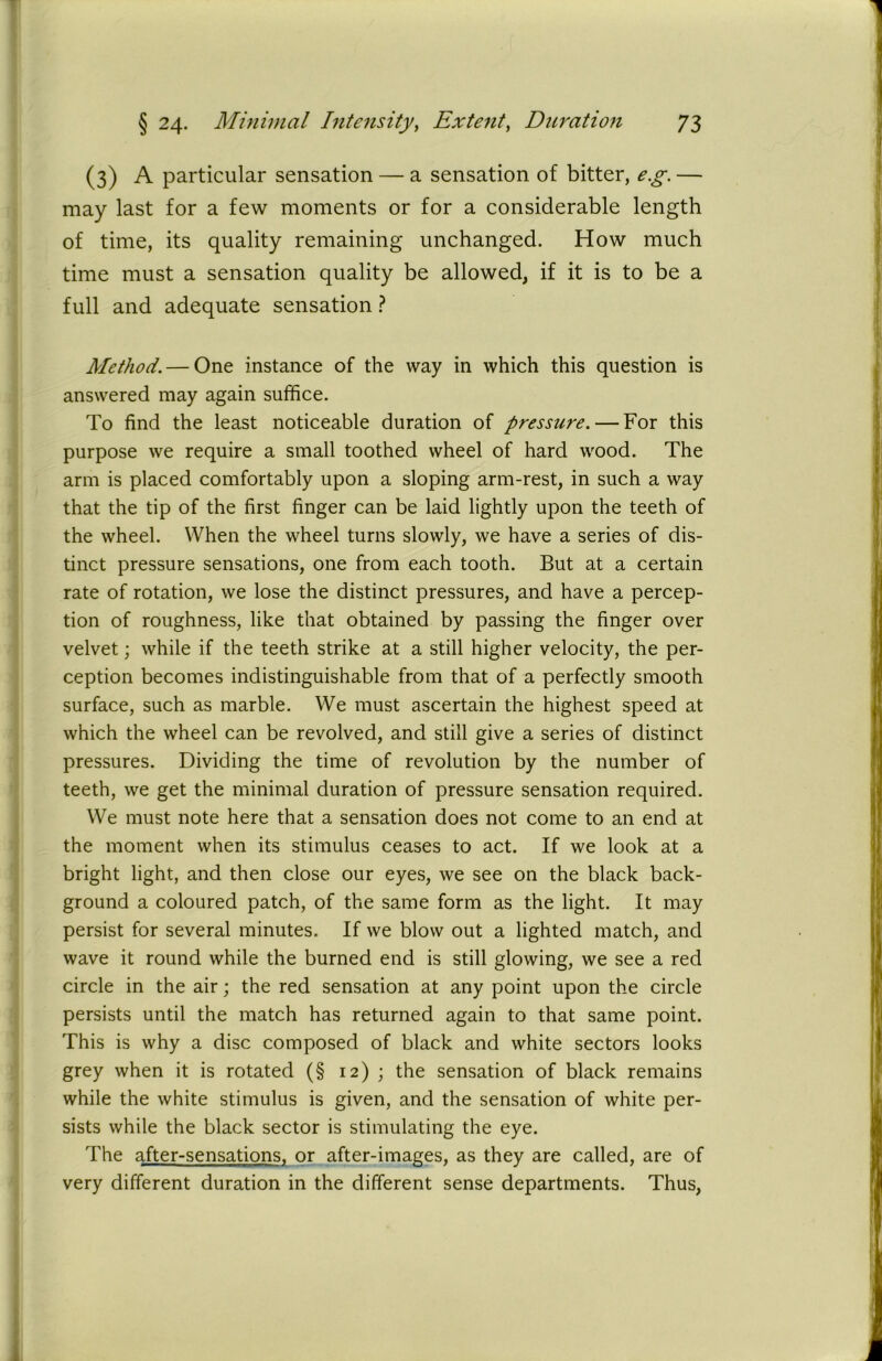 (3) A particular sensation — a sensation of bitter, e.g. — may last for a few moments or for a considerable length of time, its quality remaining unchanged. How much time must a sensation quality be allowed, if it is to be a full and adequate sensation ? Method. — One instance of the way in which this question is answered may again suffice. To find the least noticeable duration of pressure. — For this purpose we require a small toothed wheel of hard wood. The arm is placed comfortably upon a sloping arm-rest, in such a way that the tip of the first finger can be laid lightly upon the teeth of the wheel. When the wheel turns slowly, we have a series of dis- tinct pressure sensations, one from each tooth. But at a certain rate of rotation, we lose the distinct pressures, and have a percep- tion of roughness, like that obtained by passing the finger over velvet; while if the teeth strike at a still higher velocity, the per- ception becomes indistinguishable from that of a perfectly smooth surface, such as marble. We must ascertain the highest speed at which the wheel can be revolved, and still give a series of distinct pressures. Dividing the time of revolution by the number of teeth, we get the minimal duration of pressure sensation required. We must note here that a sensation does not come to an end at the moment when its stimulus ceases to act. If we look at a bright light, and then close our eyes, we see on the black back- ground a coloured patch, of the same form as the light. It may persist for several minutes. If we blow out a lighted match, and wave it round while the burned end is still glowing, we see a red circle in the air; the red sensation at any point upon the circle persists until the match has returned again to that same point. This is why a disc composed of black and white sectors looks grey when it is rotated (§ 12) ; the sensation of black remains while the white stimulus is given, and the sensation of white per- sists while the black sector is stimulating the eye. The after-sensations, or after-images, as they are called, are of very different duration in the different sense departments. Thus,