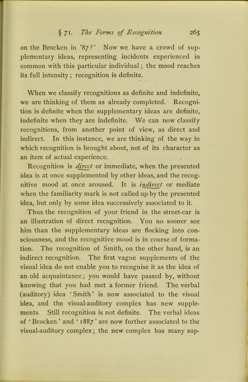 on the Brocken in ’87?’ Now we have a crowd of sup- plementary ideas, representing incidents experienced in common with this particular individual; the mood reaches its full intensity ; recognition is definite. When we classify recognitions as definite and indefinite, we are thinking of them as already completed. Recogni- tion is definite when the supplementary ideas are definite, indefinite when they are indefinite. We can now classify recognitions, from another point of view, as direct and indirect. In this instance, we are thinking of the way in which recognition is brought about, not of its character as an item of actual experience. Recognition is direct or immediate, when the presented idea is at once supplemented by other ideas, and the recog- nitive mood at once aroused. It is indirect or mediate when the familiarity mark is not called up by the presented idea, but only by some idea successively associated to it. Thus the recognition of your friend in the street-car is an illustration of direct recognition. You no sooner see him than the supplementary ideas are flocking into con- sciousness, and the recognitive mood is in course of forma- tion. The recognition of Smith, on the other hand, is an indirect recognition. The first vague supplements of the visual idea do not enable you to recognise it as the idea of an old acquaintance; you would have passed by, without knowing that you had met a former friend. The verbal (auditory) idea ‘ Smith ’ is now associated to the visual idea, and the visual-auditory complex has new supple- ments. Still recognition is not definite. The verbal ideas of ‘ Brocken ’ and ‘ 1887 ’ are now further associated to the visual-auditory complex; the new complex has many sup-