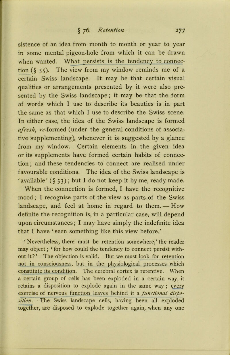 sistence of an idea from month to month or year to year in some mental pigeon-hole from which it can be drawn when wanted. What persists is the tendency to connec- tion (§ 55). The view from my window reminds me of a certain Swiss landscape. It may be that certain visual qualities or arrangements presented by it were also pre- sented by the Swiss landscape; it may be that the form of words which I use to describe its beauties is in part the same as that which I use to describe the Swiss scene. In either case, the idea of the Swiss landscape is formed afresh, reformed (under the general conditions of associa- tive supplementing), whenever it is suggested by a glance from my window. Certain elements in the given idea or its supplements have formed certain habits of connec- tion ; and these tendencies to connect are realised under favourable conditions. The idea of the Swiss landscape is ‘available’ (§ 53) ; but I do not keep it by me, ready made. When the connection is formed, I have the recognitive mood ; I recognise parts of the view as parts of the Swiss landscape, and feel at home in regard to them. — How definite the recognition is, in a particular case, will depend upon circumstances; I may have simply the indefinite idea that I have ‘ seen something like this view before.’ ‘ Nevertheless, there must be retention somewhere/the reader may object; ‘ for how could the tendency to connect persist with- out it? ’ The objection is valid. But we must look for retention not in consciousness, but in the physiological processes which constitute its condition. The cerebral cortex is retentive. When a certain group of cells has been exploded in a certain way, it retains a disposition to explode again in the same way ; every exercise of nervous function leaves behind it a functional dispo- sition. The Swiss landscape cells, having been all exploded together, are disposed to explode together again, when any one