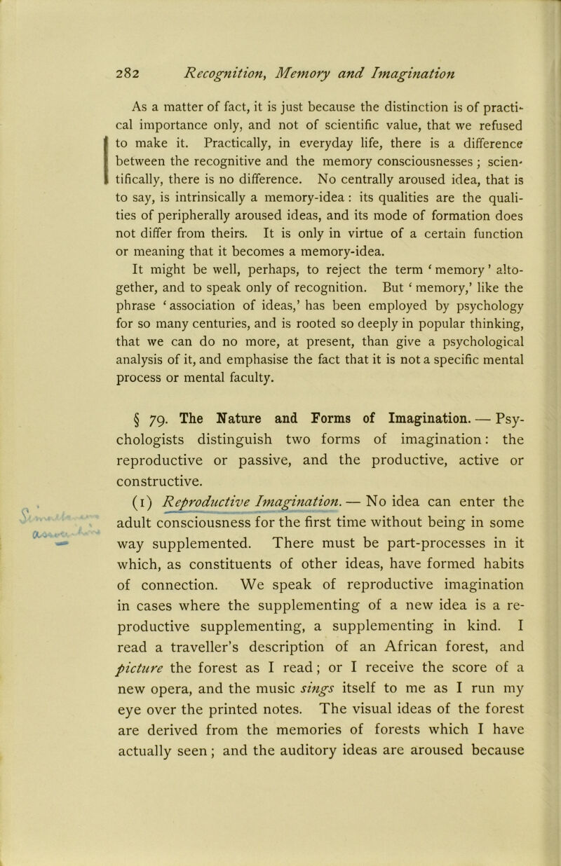 As a matter of fact, it is just because the distinction is of practi- cal importance only, and not of scientific value, that we refused to make it. Practically, in everyday life, there is a difference between the recognitive and the memory consciousnesses ; sciem tifically, there is no difference. No centrally aroused idea, that is to say, is intrinsically a memory-idea : its qualities are the quali- ties of peripherally aroused ideas, and its mode of formation does not differ from theirs. It is only in virtue of a certain function or meaning that it becomes a memory-idea. It might be well, perhaps, to reject the term ‘ memory ’ alto- gether, and to speak only of recognition. But ‘ memory,’ like the phrase ‘ association of ideas,’ has been employed by psychology for so many centuries, and is rooted so deeply in popular thinking, that we can do no more, at present, than give a psychological analysis of it, and emphasise the fact that it is not a specific mental process or mental faculty. § 79. The Nature and Forms of Imagination. — Psy- chologists distinguish two forms of imagination: the reproductive or passive, and the productive, active or constructive. (1) Reproductive Imagination.— No idea can enter the adult consciousness for the first time without being in some way supplemented. There must be part-processes in it which, as constituents of other ideas, have formed habits of connection. We speak of reproductive imagination in cases where the supplementing of a new idea is a re- productive supplementing, a supplementing in kind. I read a traveller’s description of an African forest, and picture the forest as I read; or I receive the score of a new opera, and the music sings itself to me as I run my eye over the printed notes. The visual ideas of the forest are derived from the memories of forests which I have actually seen; and the auditory ideas are aroused because