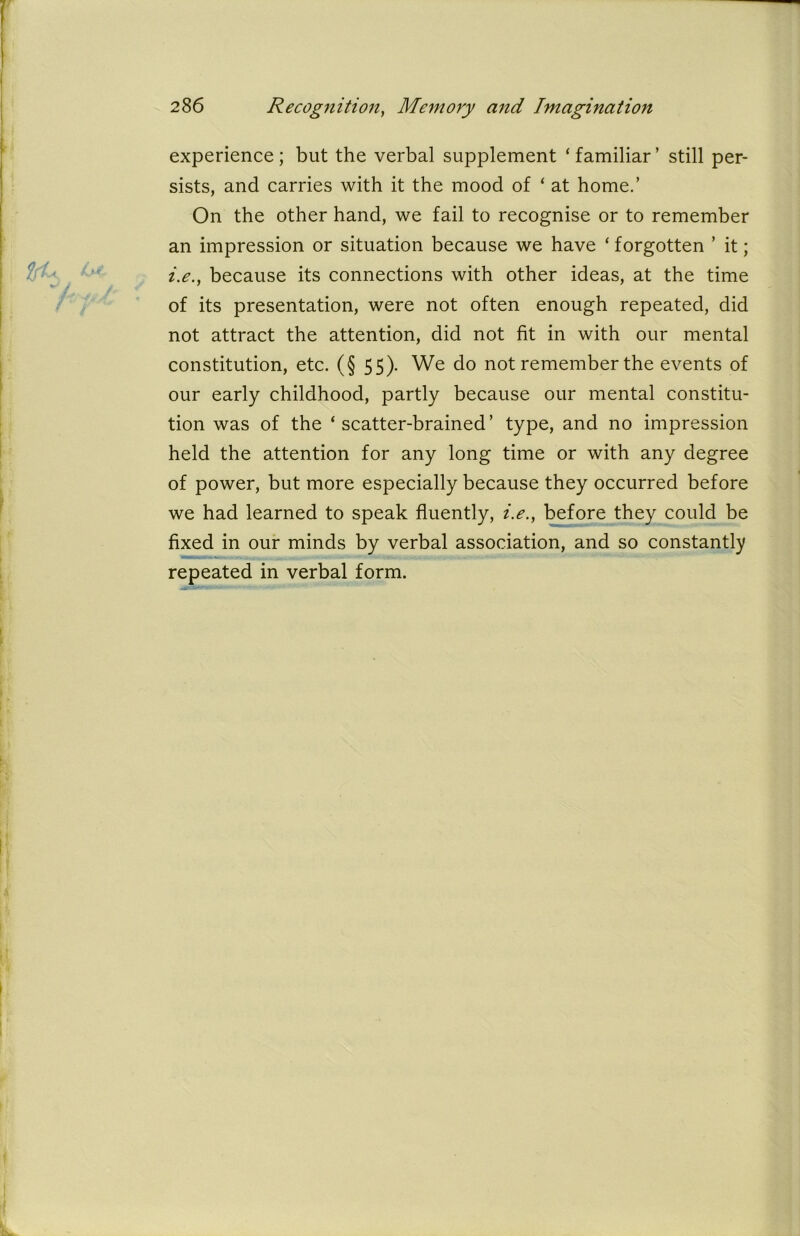 experience ; but the verbal supplement ‘ familiar ’ still per- sists, and carries with it the mood of ‘ at home.’ On the other hand, we fail to recognise or to remember an impression or situation because we have ‘ forgotten ’ it; i.e.f because its connections with other ideas, at the time of its presentation, were not often enough repeated, did not attract the attention, did not fit in with our mental constitution, etc. (§ 55). We do not remember the events of our early childhood, partly because our mental constitu- tion was of the ‘scatter-brained’ type, and no impression held the attention for any long time or with any degree of power, but more especially because they occurred before we had learned to speak fluently, i.e., before they could be fixed in our minds by verbal association, and so constantly repeated in verbal form.