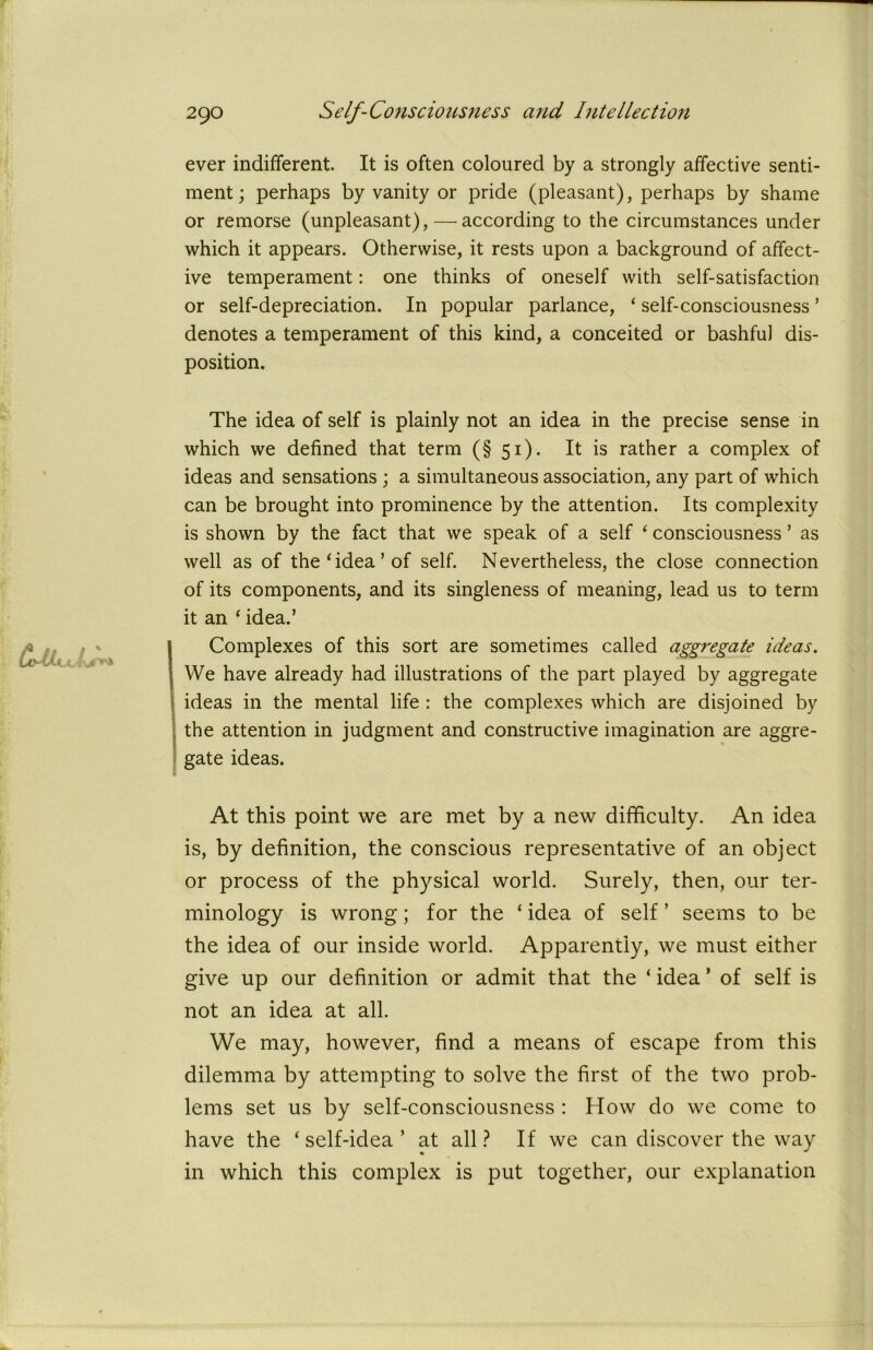 ever indifferent It is often coloured by a strongly affective senti- ment; perhaps by vanity or pride (pleasant), perhaps by shame or remorse (unpleasant),—according to the circumstances under which it appears. Otherwise, it rests upon a background of affect- ive temperament: one thinks of oneself with self-satisfaction or self-depreciation. In popular parlance, ‘ self-consciousness ’ denotes a temperament of this kind, a conceited or bashful dis- position. The idea of self is plainly not an idea in the precise sense in which we defined that term (§51). It is rather a complex of ideas and sensations ; a simultaneous association, any part of which can be brought into prominence by the attention. Its complexity is shown by the fact that we speak of a self ‘ consciousness ’ as well as of the‘idea’of self. Nevertheless, the close connection of its components, and its singleness of meaning, lead us to term it an ‘ idea.’ Complexes of this sort are sometimes called aggregate ideas. We have already had illustrations of the part played by aggregate ideas in the mental life : the complexes which are disjoined by the attention in judgment and constructive imagination are aggre- gate ideas. At this point we are met by a new difficulty. An idea is, by definition, the conscious representative of an object or process of the physical world. Surely, then, our ter- minology is wrong; for the ‘ idea of self ’ seems to be the idea of our inside world. Apparently, we must either give up our definition or admit that the ‘ idea ’ of self is not an idea at all. We may, however, find a means of escape from this dilemma by attempting to solve the first of the two prob- lems set us by self-consciousness : How do we come to have the ‘self-idea’ at all? If we can discover the way in which this complex is put together, our explanation