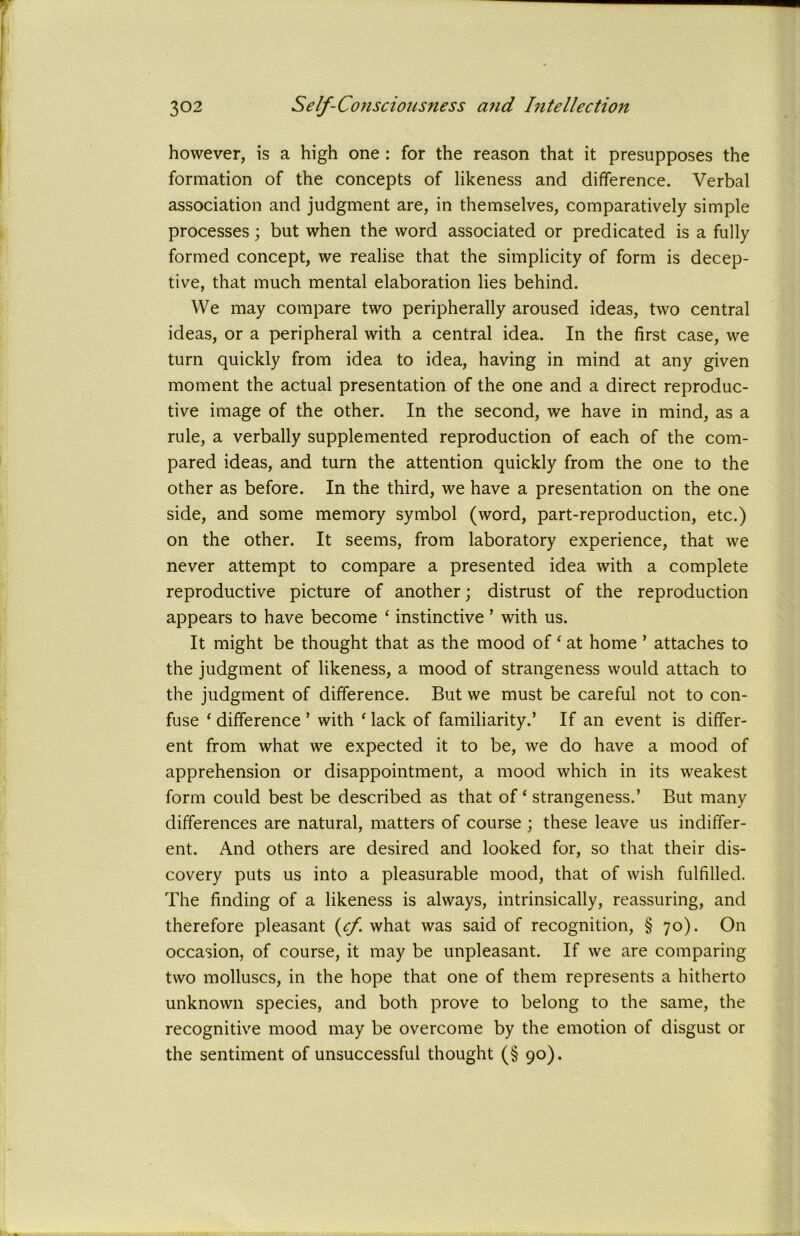 however, is a high one : for the reason that it presupposes the formation of the concepts of likeness and difference. Verbal association and judgment are, in themselves, comparatively simple processes; but when the word associated or predicated is a fully formed concept, we realise that the simplicity of form is decep- tive, that much mental elaboration lies behind. VVe may compare two peripherally aroused ideas, two central ideas, or a peripheral with a central idea. In the first case, we turn quickly from idea to idea, having in mind at any given moment the actual presentation of the one and a direct reproduc- tive image of the other. In the second, we have in mind, as a rule, a verbally supplemented reproduction of each of the com- pared ideas, and turn the attention quickly from the one to the other as before. In the third, we have a presentation on the one side, and some memory symbol (word, part-reproduction, etc.) on the other. It seems, from laboratory experience, that we never attempt to compare a presented idea with a complete reproductive picture of another; distrust of the reproduction appears to have become ‘ instinctive ’ with us. It might be thought that as the mood of ‘ at home ’ attaches to the judgment of likeness, a mood of strangeness would attach to the judgment of difference. But we must be careful not to con- fuse ‘ difference ’ with ‘ lack of familiarity.’ If an event is differ- ent from what we expected it to be, we do have a mood of apprehension or disappointment, a mood which in its weakest form could best be described as that of ‘ strangeness.’ But many differences are natural, matters of course ; these leave us indiffer- ent. And others are desired and looked for, so that their dis- covery puts us into a pleasurable mood, that of wish fulfilled. The finding of a likeness is always, intrinsically, reassuring, and therefore pleasant (ef. what was said of recognition, § 70). On occasion, of course, it may be unpleasant. If we are comparing two molluscs, in the hope that one of them represents a hitherto unknown species, and both prove to belong to the same, the recognitive mood may be overcome by the emotion of disgust or the sentiment of unsuccessful thought (§ 90).