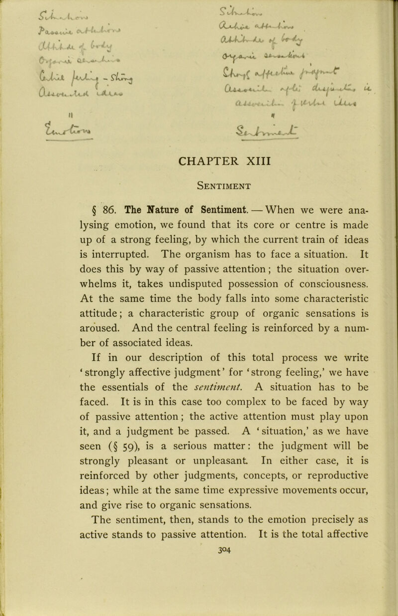 XjL/ fa'dq II n CHAPTER XIII Sentiment § 86. The Nature of Sentiment. — When we were ana- lysing emotion, we found that its core or centre is made up of a strong feeling, by which the current train of ideas is interrupted. The organism has to face a situation. It does this by way of passive attention; the situation over- whelms it, takes undisputed possession of consciousness. At the same time the body falls into some characteristic attitude; a characteristic group of organic sensations is aroused. And the central feeling is reinforced by a num- ber of associated ideas. If in our description of this total process we write ‘strongly affective judgment’ for ‘strong feeling,’ we have the essentials of the sentiment. A situation has to be faced. It is in this case too complex to be faced by way of passive attention; the active attention must play upon it, and a judgment be passed. A ‘situation,’ as we have seen (§ 59), is a serious matter: the judgment will be strongly pleasant or unpleasant In either case, it is reinforced by other judgments, concepts, or reproductive ideas; while at the same time expressive movements occur, and give rise to organic sensations. The sentiment, then, stands to the emotion precisely as active stands to passive attention. It is the total affective