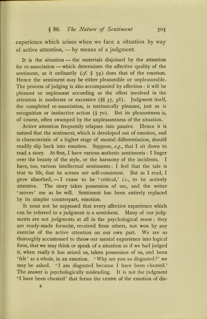 experience which arises when we face a situation by way of active attention, —by means of a judgment. It is the situation — the materials disjoined by the attention for re-association — which determines the affective quality of the sentiment, as it ordinarily {cf. § 59) does that of the emotion. Hence the sentiment may be either pleasurable or unpleasurable. The process of judging is also accompanied by affection : it will be pleasant or unpleasant according as the effort involved in the attention is moderate or excessive (§§ 37, 38). Judgment itself, the completed re-association, is intrinsically pleasant, just as is recognition or instinctive action (§ 70). But its pleasantness is, of course, often swamped by the unpleasantness of the situation. Active attention frequently relapses into passive. Hence it is natural that the sentiment, which is developed out of emotion, and is characteristic of a higher stage of mental differentiation, should readily slip back into emotion. Suppose, e.g., that I sit down to read a story. At first, I have various aesthetic sentiments : I linger over the beauty of the style, or the harmony of the incidents. I have, too, various intellectual sentiments: I feel that the tale is true to life, that its scenes are self-consistent. But as I read, I grow absorbed, — I cease to be ‘ critical,’ i.e., to be actively attentive. The story takes possession of me, and the writer ‘ moves ’ me as he will. Sentiment has been entirely replaced by its simpler counterpart, emotion. It must not be supposed that every affective experience which can be referred to a judgment is a sentiment. Many of our judg- ments are not judgments at all in the psychological sense ; they are ready-made formulae, received from others, not won by any exercise of the active attention on our own part. We are so thoroughly accustomed to throw our mental experience into logical form, that we may think or speak of a situation as if we had judged it, when really it has seized us, taken possession of us, and been ‘ felt ’ as a whole, in an emotion. ‘ Why are you so disgusted ? ’ we may be asked. ‘ I am disgusted because I have been cheated.’ The answer is psychologically misleading. It is not the judgment ‘I have been cheated’ that forms the centre of the emotion of dis~ x