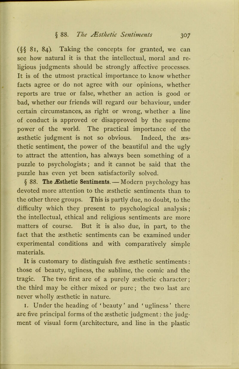 (§§ 81, 84). Taking the concepts for granted, we can see how natural it is that the intellectual, moral and re- ligious judgments should be strongly affective processes. It is of the utmost practical importance to know whether facts agree or do not agree with our opinions, whether reports are true or false, whether an action is good or bad, whether our friends will regard our behaviour, under certain circumstances, as right or wrong, whether a line of conduct is approved or disapproved by the supreme power of the world. The practical importance of the aesthetic judgment is not so obvious. Indeed, the aes- thetic sentiment, the power of the beautiful and the ugly to attract the attention, has always been something of a puzzle to psychologists; and it cannot be said that the puzzle has even yet been satisfactorily solved. § 88. The ^Esthetic Sentiments. — Modern psychology has devoted more attention to the aesthetic sentiments than to the other three groups. This is partly due, no doubt, to the difficulty which they present to psychological analysis; the intellectual, ethical and religious sentiments are more matters of course. But it is also due, in part, to the fact that the aesthetic sentiments can be examined under experimental conditions and with comparatively simple materials. It is customary to distinguish five aesthetic sentiments : those of beauty, ugliness, the sublime, the comic and the tragic. The two first are of a purely aesthetic character; the third may be either mixed or pure; the two last are never wholly aesthetic in nature. 1. Under the heading of ‘beauty’ and ‘ugliness’ there are five principal forms of the aesthetic judgment: the judg- ment of visual form (architecture, and line in the plastic