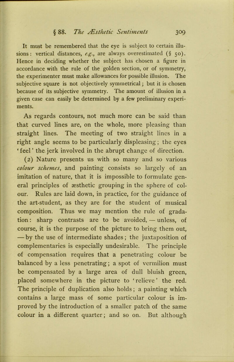 It must be remembered that the eye is subject to certain illu- sions: vertical distances, e.g., are always overestimated (§ 50). Hence in deciding whether the subject has chosen a figure in accordance with the rule of the golden section, or of symmetry, the experimenter must make allowances for possible illusion. The subjective square is not objectively symmetrical; but it is chosen because of its subjective symmetry. The amount of illusion in a given case can easily be determined by a few preliminary experi- ments. As regards contours, not much more can be said than that curved lines are, on the whole, more pleasing than straight lines. The meeting of two straight lines in a right angle seems to be particularly displeasing; the eyes ‘feel’ the jerk involved in the abrupt change of direction. (2) Nature presents us with so many and so various colour schemes, and painting consists so largely of an imitation of nature, that it is impossible to formulate gen- eral principles of aesthetic grouping in the sphere of col- our. Rules are laid down, in practice, for the guidance of the art-student, as they are for the student of musical composition. Thus we may mention the rule of grada- tion : sharp contrasts are to be avoided, — unless, of course, it is the purpose of the picture to bring them out, — by the use of intermediate shades; the juxtaposition of complementaries is especially undesirable. The principle of compensation requires that a penetrating colour be balanced by a less penetrating; a spot of vermilion must be compensated by a large area of dull bluish green, placed somewhere in the picture to ‘ relieve ’ the red. The principle of duplication also holds; a painting which contains a large mass of some particular colour is im- proved by the introduction of a smaller patch of the same colour in a different quarter; and so on. But although