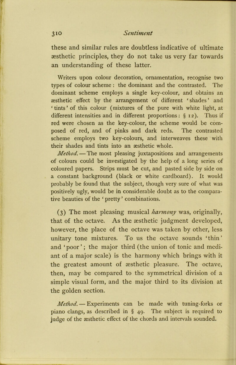 these and similar rules are doubtless indicative of ultimate aesthetic principles, they do not take us very far towards an understanding of these latter. Writers upon colour decoration, ornamentation, recognise two types of colour scheme : the dominant and the contrasted. The dominant scheme employs a single key-colour, and obtains an aesthetic effect by the arrangement of different ‘ shades ’ and ‘tints’of this colour (mixtures of the pure with white light, at different intensities and in different proportions: § 12). Thus if red were chosen as the key-colour, the scheme would be com- posed of red, and of pinks and dark reds. The contrasted scheme employs two key-colours, and interweaves these with their shades and tints into an aesthetic whole. Method. — The most pleasing juxtapositions and arrangements of colours could be investigated by the help of a long series of coloured papers. Strips must be cut, and pasted side by side on a constant background (black or white cardboard). It would probably be found that the subject, though very sure of what was positively ugly, would be in considerable doubt as to the compara- tive beauties of the ‘pretty’ combinations. (3) The most pleasing musical harmony was, originally, that of the octave. As the aesthetic judgment developed, however, the place of the octave was taken by other, less unitary tone mixtures. To us the octave sounds ‘thin’ and ‘poor’; the major third (the union of tonic and medi- ant of a major scale) is the harmony which brings with it the greatest amount of aesthetic pleasure. The octave, then, may be compared to the symmetrical division of a simple visual form, and the major third to its division at the golden section. Method. — Experiments can be made with tuning-forks or piano clangs, as described in § 49. The subject is required to judge of the aesthetic effect of the chords and intervals sounded.