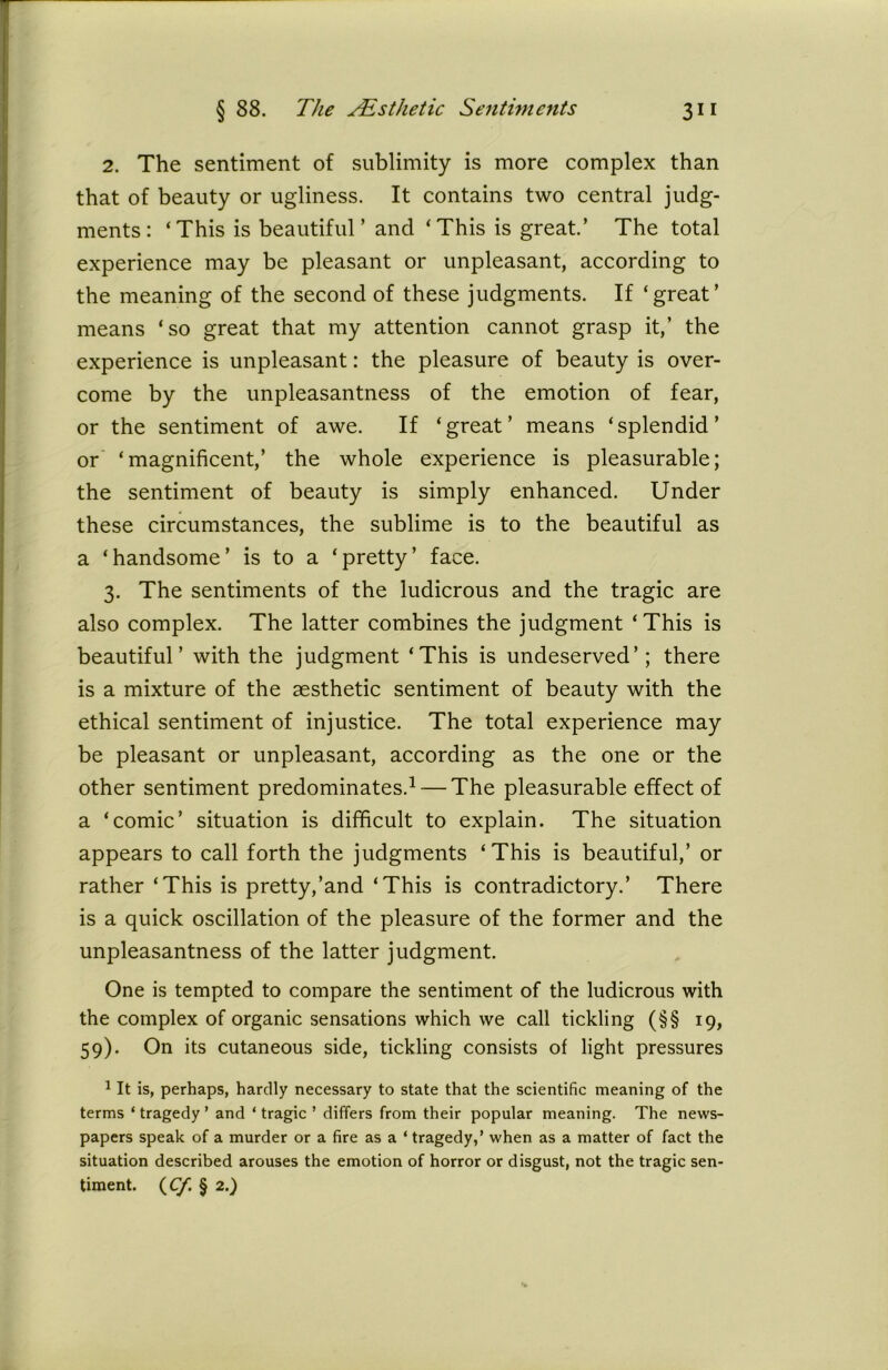2. The sentiment of sublimity is more complex than that of beauty or ugliness. It contains two central judg- ments: ‘This is beautiful’ and ‘This is great.’ The total experience may be pleasant or unpleasant, according to the meaning of the second of these judgments. If ‘great’ means ‘so great that my attention cannot grasp it,’ the experience is unpleasant: the pleasure of beauty is over- come by the unpleasantness of the emotion of fear, or the sentiment of awe. If ‘great’ means ‘splendid’ or ‘magnificent,’ the whole experience is pleasurable; the sentiment of beauty is simply enhanced. Under these circumstances, the sublime is to the beautiful as a ‘handsome’ is to a ‘pretty’ face. 3. The sentiments of the ludicrous and the tragic are also complex. The latter combines the judgment ‘This is beautiful’ with the judgment ‘This is undeserved’; there is a mixture of the aesthetic sentiment of beauty with the ethical sentiment of injustice. The total experience may be pleasant or unpleasant, according as the one or the other sentiment predominates.1 — The pleasurable effect of a ‘comic’ situation is difficult to explain. The situation appears to call forth the judgments ‘This is beautiful,’ or rather ‘This is pretty,’and ‘This is contradictory.’ There is a quick oscillation of the pleasure of the former and the unpleasantness of the latter judgment. One is tempted to compare the sentiment of the ludicrous with the complex of organic sensations which we call tickling (§§ 19, 59). On its cutaneous side, tickling consists of light pressures 1 It is, perhaps, hardly necessary to state that the scientific meaning of the terms ‘ tragedy ’ and ‘ tragic ’ differs from their popular meaning. The news- papers speak of a murder or a fire as a ‘ tragedy,’ when as a matter of fact the situation described arouses the emotion of horror or disgust, not the tragic sen- timent. (cy. § 2.)
