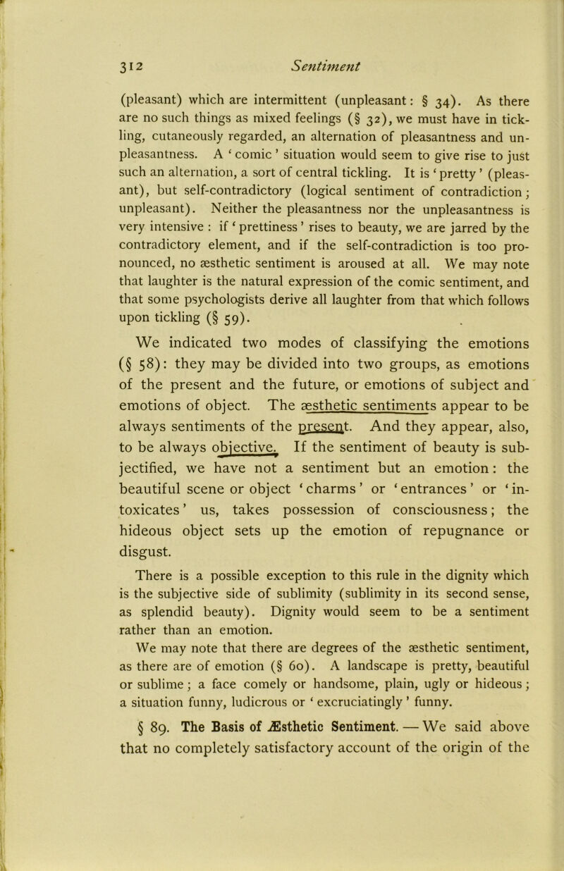 (pleasant) which are intermittent (unpleasant: § 34). As there are no such things as mixed feelings (§ 32), we must have in tick- ling, cutaneously regarded, an alternation of pleasantness and un- pleasantness. A ‘ comic ’ situation would seem to give rise to just such an alternation, a sort of central tickling. It is ‘ pretty ’ (pleas- ant), but self-contradictory (logical sentiment of contradiction; unpleasant). Neither the pleasantness nor the unpleasantness is very intensive : if ‘ prettiness ’ rises to beauty, we are jarred by the contradictory element, and if the self-contradiction is too pro- nounced, no aesthetic sentiment is aroused at all. We may note that laughter is the natural expression of the comic sentiment, and that some psychologists derive all laughter from that which follows upon tickling (§ 59). We indicated two modes of classifying the emotions (§ 58): they may be divided into two groups, as emotions of the present and the future, or emotions of subject and emotions of object. The aesthetic sentiments appear to be always sentiments of the present. And they appear, also, to be always objective. If the sentiment of beauty is sub- jectified, we have not a sentiment but an emotion: the beautiful scene or object ‘charms’ or ‘entrances’ or ‘in- toxicates ’ us, takes possession of consciousness; the hideous object sets up the emotion of repugnance or disgust. There is a possible exception to this rule in the dignity which is the subjective side of sublimity (sublimity in its second sense, as splendid beauty). Dignity would seem to be a sentiment rather than an emotion. We may note that there are degrees of the aesthetic sentiment, as there are of emotion (§ 60). A landscape is pretty, beautiful or sublime; a face comely or handsome, plain, ugly or hideous; a situation fanny, ludicrous or ‘ excruciatingly * funny. § 89. The Basis of ^Esthetic Sentiment. — We said above that no completely satisfactory account of the origin of the