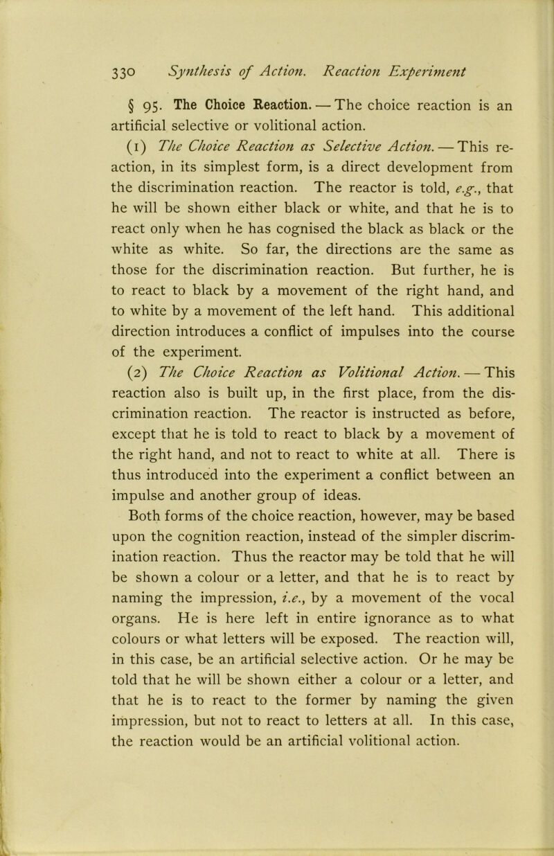 § 95. The Choice Reaction. — The choice reaction is an artificial selective or volitional action. (1) The Choice Reaction as Selective Action. — This re- action, in its simplest form, is a direct development from the discrimination reaction. The reactor is told, eg., that he will be shown either black or white, and that he is to react only when he has cognised the black as black or the white as white. So far, the directions are the same as those for the discrimination reaction. But further, he is to react to black by a movement of the right hand, and to white by a movement of the left hand. This additional direction introduces a conflict of impulses into the course of the experiment. (2) The Choice Reaction as Volitional Action. — This reaction also is built up, in the first place, from the dis- crimination reaction. The reactor is instructed as before, except that he is told to react to black by a movement of the right hand, and not to react to white at all. There is thus introduced into the experiment a conflict between an impulse and another group of ideas. Both forms of the choice reaction, however, may be based upon the cognition reaction, instead of the simpler discrim- ination reaction. Thus the reactor may be told that he will be shown a colour or a letter, and that he is to react by naming the impression, i.e., by a movement of the vocal organs. He is here left in entire ignorance as to what colours or what letters will be exposed. The reaction will, in this case, be an artificial selective action. Or he may be told that he will be shown either a colour or a letter, and that he is to react to the former by naming the given impression, but not to react to letters at all. In this case, the reaction would be an artificial volitional action.