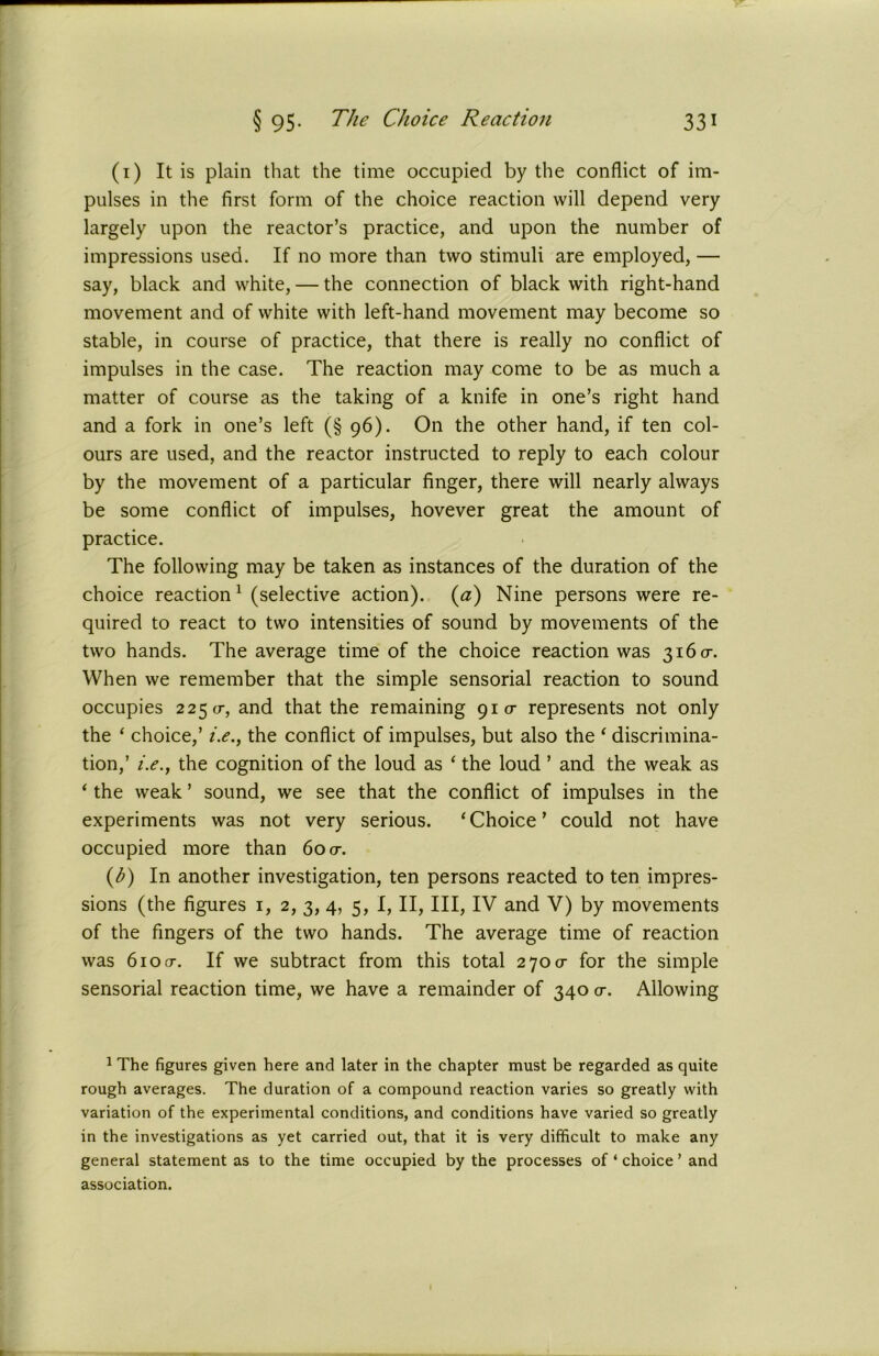 (1) It is plain that the time occupied by the conflict of im- pulses in the first form of the choice reaction will depend very largely upon the reactor’s practice, and upon the number of impressions used. If no more than two stimuli are employed, — say, black and white, — the connection of black with right-hand movement and of white with left-hand movement may become so stable, in course of practice, that there is really no conflict of impulses in the case. The reaction may come to be as much a matter of course as the taking of a knife in one’s right hand and a fork in one’s left (§ 96). On the other hand, if ten col- ours are used, and the reactor instructed to reply to each colour by the movement of a particular finger, there will nearly always be some conflict of impulses, hovever great the amount of practice. The following may be taken as instances of the duration of the choice reaction1 (selective action). (a) Nine persons were re- quired to react to two intensities of sound by movements of the two hands. The average time of the choice reaction was 3160-. When we remember that the simple sensorial reaction to sound occupies 2250-, and that the remaining 910- represents not only the ‘ choice,’ i.e., the conflict of impulses, but also the ‘ discrimina- tion,’ /.<?., the cognition of the loud as ‘ the loud ’ and the weak as ‘ the weak ’ sound, we see that the conflict of impulses in the experiments was not very serious. ‘Choice’ could not have occupied more than 60 0-. (1b) In another investigation, ten persons reacted to ten impres- sions (the figures 1, 2, 3, 4, 5, I, II, III, IV and V) by movements of the fingers of the two hands. The average time of reaction was 610 cr. If we subtract from this total 2700- for the simple sensorial reaction time, we have a remainder of 340 cr. Allowing 1 The figures given here and later in the chapter must be regarded as quite rough averages. The duration of a compound reaction varies so greatly with variation of the experimental conditions, and conditions have varied so greatly in the investigations as yet carried out, that it is very difficult to make any general statement as to the time occupied by the processes of ‘ choice ’ and association.