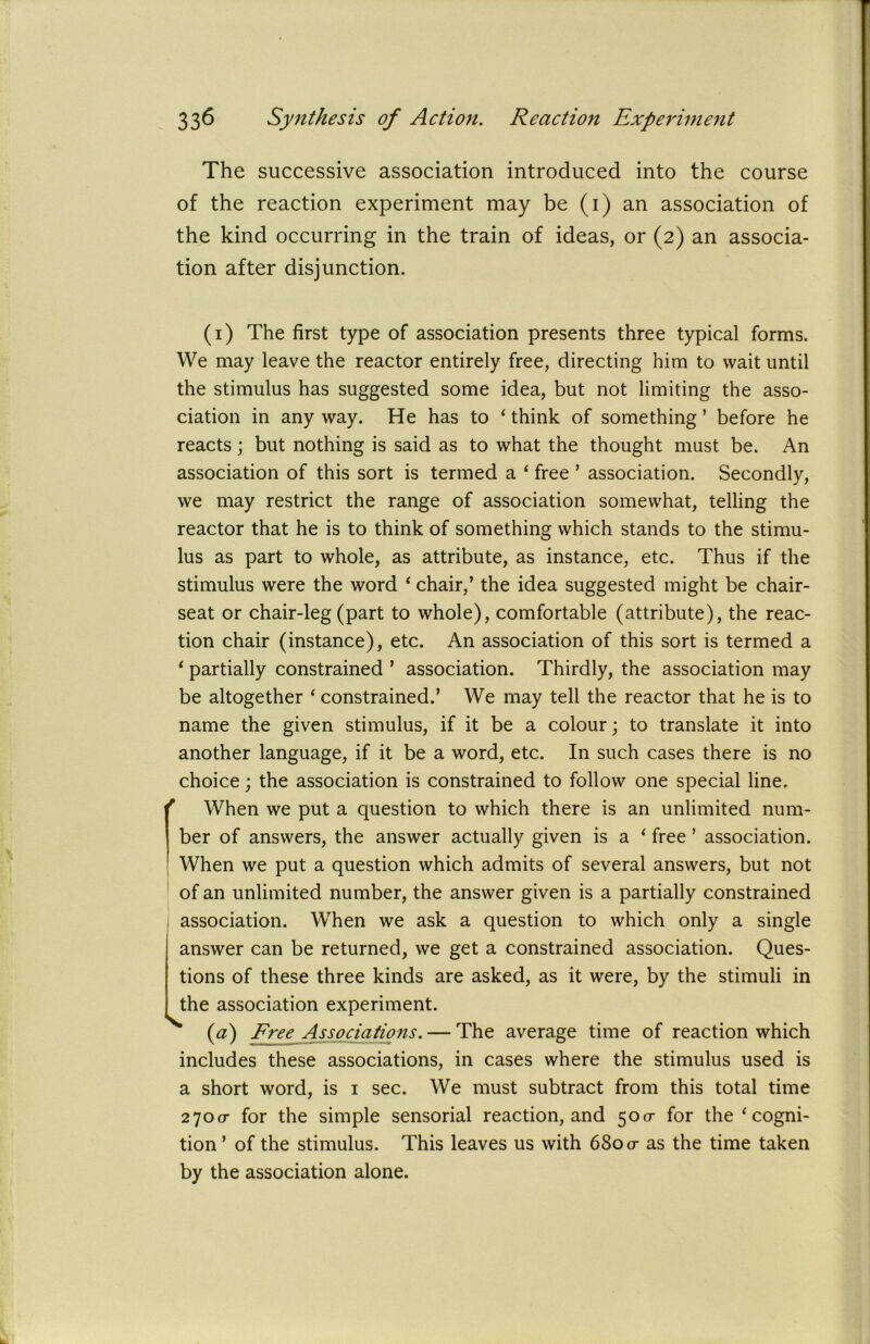 The successive association introduced into the course of the reaction experiment may be (1) an association of the kind occurring in the train of ideas, or (2) an associa- tion after disjunction. (1) The first type of association presents three typical forms. We may leave the reactor entirely free, directing him to wait until the stimulus has suggested some idea, but not limiting the asso- ciation in any way. He has to ‘ think of something ’ before he reacts; but nothing is said as to what the thought must be. An association of this sort is termed a ‘ free ’ association. Secondly, we may restrict the range of association somewhat, telling the reactor that he is to think of something which stands to the stimu- lus as part to whole, as attribute, as instance, etc. Thus if the stimulus were the word ‘ chair,’ the idea suggested might be chair- seat or chair-leg (part to whole), comfortable (attribute), the reac- tion chair (instance), etc. An association of this sort is termed a 1 partially constrained ’ association. Thirdly, the association may be altogether * constrained.’ We may tell the reactor that he is to name the given stimulus, if it be a colour; to translate it into another language, if it be a word, etc. In such cases there is no choice; the association is constrained to follow one special line. r When we put a question to which there is an unlimited num- ber of answers, the answer actually given is a ‘ free ’ association. When we put a question which admits of several answers, but not of an unlimited number, the answer given is a partially constrained association. When we ask a question to which only a single answer can be returned, we get a constrained association. Ques- tions of these three kinds are asked, as it were, by the stimuli in the association experiment. (a) Free Associations. — The average time of reaction which includes these associations, in cases where the stimulus used is a short word, is 1 sec. We must subtract from this total time 2700- for the simple sensorial reaction, and 50a- for the‘cogni- tion ’ of the stimulus. This leaves us with 680 or as the time taken by the association alone.