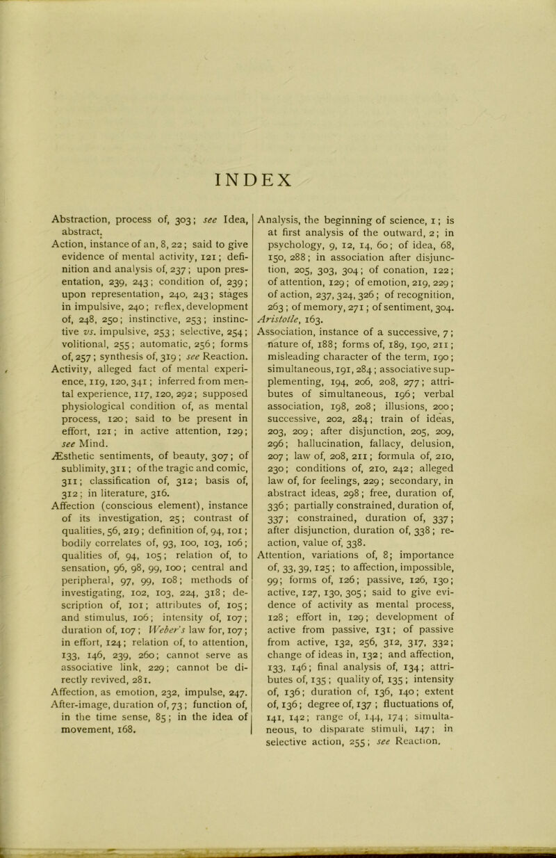 INDEX Abstraction, process of, 303; see Idea, abstract. * Action, instance of an, 8, 22; said to give evidence of mental activity, 121; defi- nition and analysis of, 237 ; upon pres- entation, 239, 243; condition of, 239; upon representation, 240, 243; stages in impulsive, 240; re flex, development of, 248, 250; instinctive, 253; instinc- tive vs. impulsive, 253; selective, 254; volitional, 255; automatic, 256; forms of, 257; synthesis of, 319 ; see Reaction. Activity, alleged fact of mental experi- ence, 119, 120, 341; inferred from men- tal experience, 117, 120, 292; supposed physiological condition of, as mental process, 120; said to be present in effort, 121; in active attention, 129; see Mind. ^Esthetic sentiments, of beauty, 307; of sublimity, 311; of the tragic and comic, 311; classification of, 312; basis of, 312; in literature, 316. Affection (conscious element), instance of its investigation, 25; contrast of qualities, 56, 219 ; definition of, 94, 101; bodily correlates of, 93, 100, 103, 106; qualities of, 94, 105; relation of, to sensation, 96, 98, 99, 100; central and peripheral, 97, 99, 108; methods of investigating, 102, 103, 224, 318; de- scription of, 101; attributes of, 105; and stimulus, 106; intensity of, 107; duration of, 107 ; Weber's law for, 107; in effort, 124; relation of, to attention, 133, 146, 239, 260; cannot serve as associative link, 229; cannot be di- rectly revived, 281. Affection, as emotion, 232, impulse, 247. After-image, duration of, 73 ; function of, in the time sense, 85; in the idea of movement, 168. Analysis, the beginning of science, 1; is at first analysis of the outward, 2; in psychology, 9, 12, 14, 60; of idea, 68, 130, 288; in association after disjunc- tion, 205, 303, 304; of conation, 122; of attention, 129 ; of emotion, 2x9, 229 ; of action, 237, 324, 326 ; of recognition, 263 ; of memory, 271; of sentiment, 304. Aristotle, 163. Association, instance of a successive, 7 ; nature of, 188; forms of, 189, 190, 211; misleading character of the term, 190; simultaneous, 191, 284; associative sup- plementing, 194, 206, 208, 277; attri- butes of simultaneous, 196; verbal association, 198, 208; illusions, 200; successive, 202, 284; train of ideas, 203, 209; after disjunction, 205, 209, 296; hallucination, fallacy, delusion, 207; law of, 208, 211; formula of, 210, 230; conditions of, 210, 242; alleged law of, for feelings, 229; secondary, in abstract ideas, 298; free, duration of, 336; partially constrained, duration of, 337; constrained, duration of, 337; after disjunction, duration of, 338; re- action, value of, 338. Attention, variations of, 8; importance of, 33, 39, 125 ; to affection, impossible, 99; forms of, 126; passive, 126, 130; active, 127, 130, 305; said to give evi- dence of activity as mental process, 128; effort in, 129; development of active from passive, 131; of passive from active, 132, 256, 312, 317, 332; change of ideas in, 132; and affection, 133, 146; final analysis of, 134; attri- butes of, 135; quality of, 135 ; intensity of, 136; duration of, 136, 140; extent of, 136; degree of, 137 ; fluctuations of, 141, 142; range of, 144, 174; simulta- neous, to disparate stimuli, 147; in selective action, 255; see Reaction.