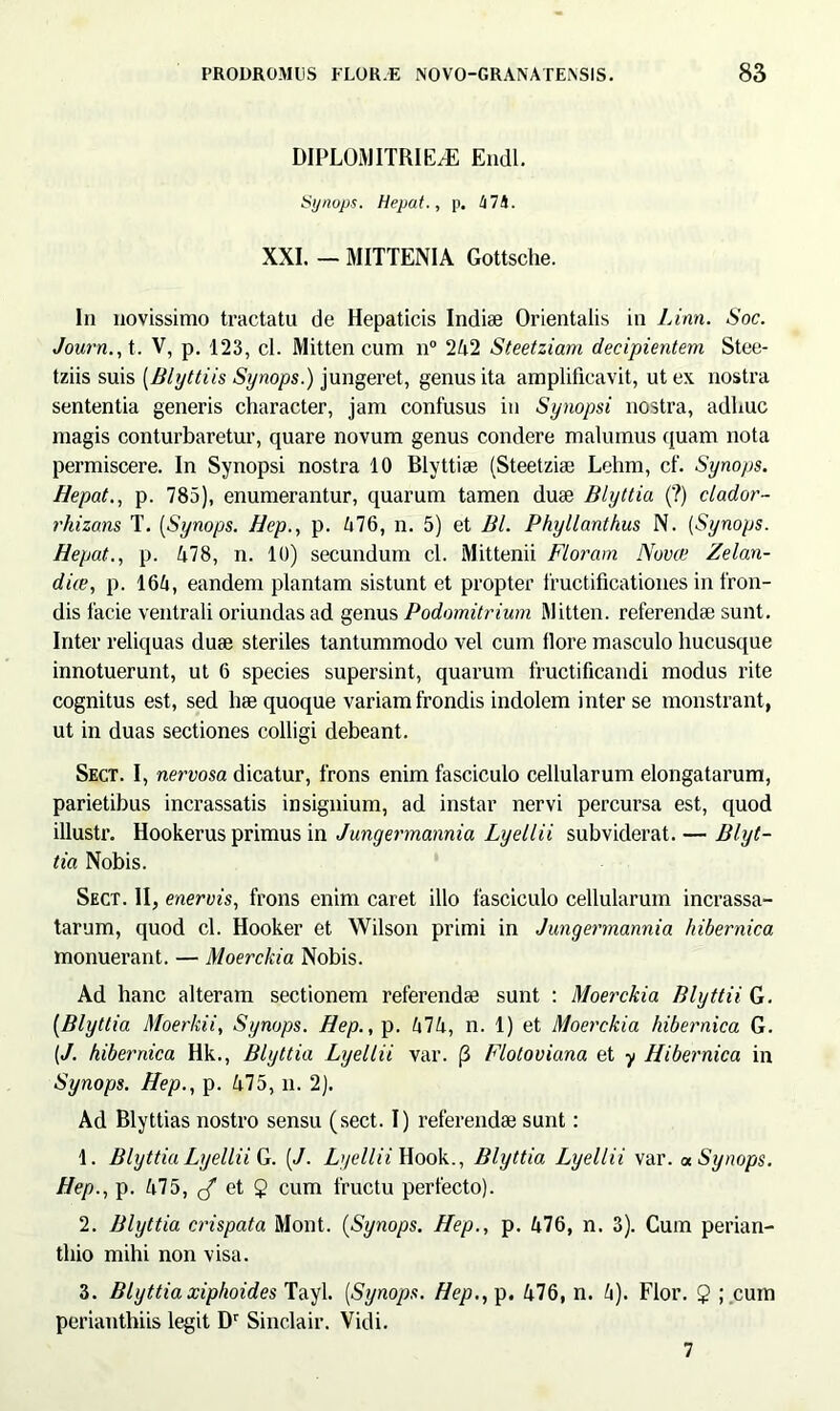 DIPLOMITRIE/E Endl. Synops. Hepat., p. tilh. XXI. - MITTENIA Gottsche. In novissimo tractatu de Hepaticis Indiae Orientalis in Linn. Soc. Journ., t. V, p. 123, cl. Mitten cum n° 242 Steetziam decipientem Stee- tziis suis (Blyttiis Synops.) jungeret, genus ita amplificavit, ut ex nostra sententia generis character, jam confusus in Synopsi nostra, adhuc magis conturbaretur, quare novum genus condere malumus quam nota permiscere. In Synopsi nostra 10 Blyttiae (Steetziae Lehm, cf. Synops. Hepat., p. 785), enumerantur, quarum tamen duae Blyttia (?) clador- rhizans T. (Synops. Hep., p. 476, n. 5) et Bl. Phyllanthus N. (Synops. Hepat., p. 478, n. 10) secundum cl. Mittenii Floram Nova1 Zelan- dae, p. 164, eandem plantam sistunt et propter fructificationes in fron- dis facie ventrali oriundas ad genus Podomitrium Mitten. referendae sunt. Inter reliquas duae steriles tantummodo vel cum llore masculo hucusque innotuerunt, ut 6 species supersint, quarum fructificandi modus rite cognitus est, sed hae quoque variam frondis indolem inter se monstrant, ut in duas sectiones colligi debeant. Sect. I, nervosa dicatur, frons enim fasciculo cellularum elongatarum, parietibus incrassatis insignium, ad instar nervi percursa est, quod illustr. Hookerus primus in Jungermannia Lyellii subviderat. — Blyt- tia Nobis. Sect. II, enervis, frons enim caret illo fasciculo cellularum incrassa- tarum, quod cl. Hooker et Wilson primi in Jungermannia hibernica monuerant. — Moerckia Nobis. Ad hanc alteram sectionem referendae sunt : Moerckia Blyttii G. (Blyttia Moerkii, Synops. Hep., p. 474, n. 1) et Moerckia hibernica G. [J. hibernica Hk., Blyttia Lyellii var. (3 Floloviana et y Hibernica in Synops. Hep., p. 475, n. 2). Ad Blyttias nostro sensu (sect. I) referendae sunt: 1. Blyttia Lyellii G. [J. Lyellii Hook., Blyttia Lyellii var. « Synops. Hep., p. 475, cf et 5 cum fructu perfecto). 2. Blyttia crispata Mont. (Synops. Hep., p. 476, n. 3). Cum perian- tliio mihi non visa. 3. Blyttiaxiphoides Tayl. (Synops. Hep., p. 476, n. 4). Flor. 2 ; cum perianthiis legit Dr Sinclair. Vidi. 7