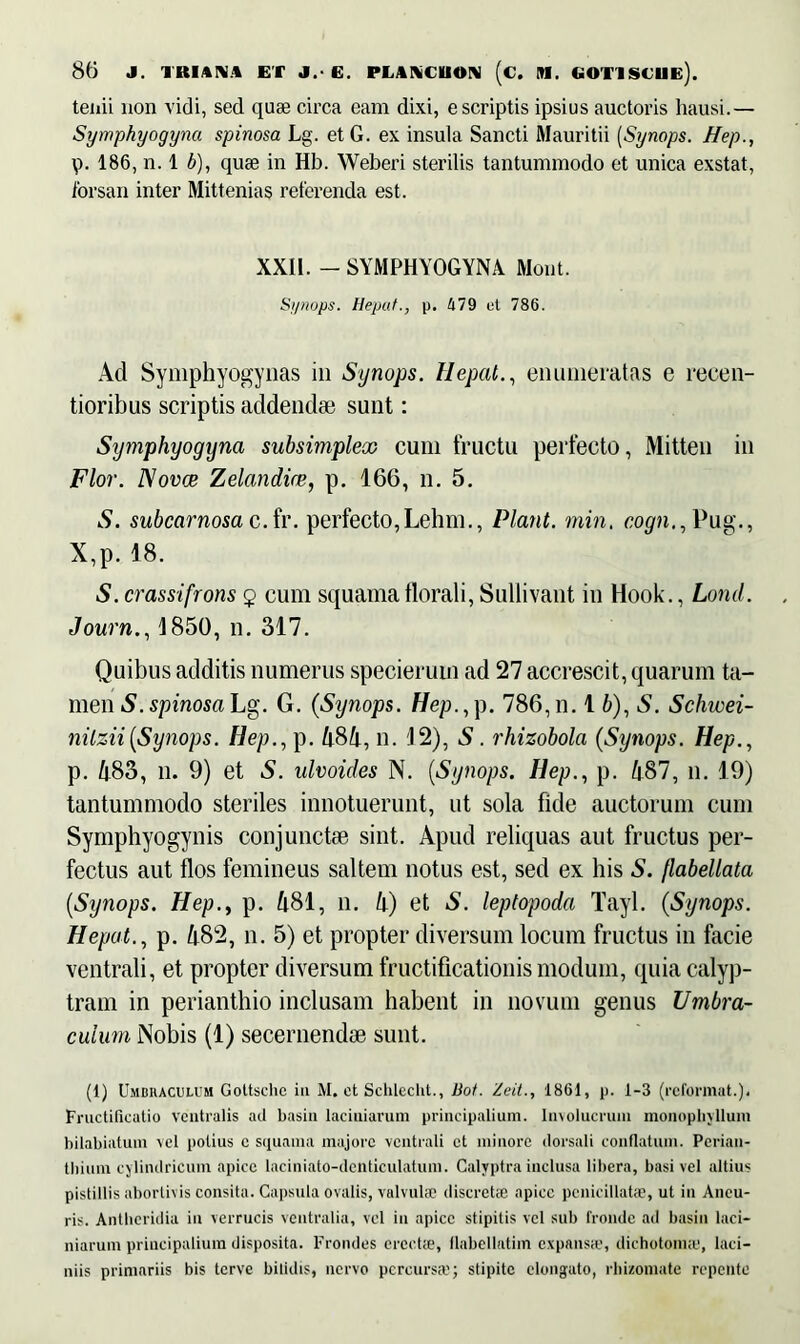 teiiii non vidi, sed quae circa eam dixi, e scriptis ipsius auctoris hausi.— Symphyogyna spinosa Lg. et G. ex insula Sancti Mauritii (Synops. Hep., p. 186, n. 1 b), quae in Hb. Weberi sterilis tantummodo et unica exstat, forsan inter Mittenias reterenda est. XXil. - SYMPHYOGYNA Mont. Synops. Hepat., p. 479 et 786. Ad Symphyogynas in Synops. Hepat., enumeratas e recen- tioribus scriptis addendae sunt: Symphyogyna subsimplex cum fructu perfecto, Mitten in Flor. ISovce Zelandire, p. 166, n. 5. S. subcarnosa c.fr. perfecto,Lehrn., Piant, min. cogn., Pug., X,p. 18. S.crassifrons $ cum squamaflorali, Suilivant in Hook., Lond. Journ., 1850, n. 317. Quibus additis numerus specieruin ad 27 accrescit, quarum ta- men S. spinosa Lg. G. (Synops. Hep., p. 786, n. 1 b), S. Schwei- nilzii[Synops. Ilep., p. 484, n. 12), S. rhizobola (Synops. Hep., p. 483, n. 9) et S. ulvoides N. (Synops. Hep., p. 487, n. 19) tantummodo steriles innotuerunt, ut sola fide auctorum cum Symphyogynis conjunctae sint. Apud reliquas aut fructus per- fectus aut flos femineus saltem notus est, sed ex his S. flabellata (Stjnops. Hep., p. 481, n. 4) et S. leptopoda Tayl. (Synops. Hepat., p. 482, n. 5) et propter diversum locum fructus in facie ventrali, et propter diversum fructificationis modum, quia calyp- tram in perianthio inclusam habent in novum genus Umbra- culum Nobis (1) secernendae sunt. (1) Umbraculum Gottschc iit M. et Schleclit., Bot. Zeit., 1861, p. 1-3 (reformat.). Fructificatio Ventralis aci basia laciniarum principalium. Involucrum monophyllum bilabiatum vel potius c squama majore ventrali et minore dorsali conflatum. Pcrian- thium cylindricum apice laciniato-denticulatum. Calyptrainclusa libera, basi vel altius pistillis abortivis consita. Capsula ovalis, valvulae discretae apice penicillatae, ut in Aneu- ris. Antheridia in verrucis ventralia, vel in apice stipitis vel sub fronde ad basin laci- niarum principalium disposita. Frondes erectae, flabellatim expansae, dichotoimu, laci- niis primariis bis terve bifidis, nervo percursat; stipite elongato, rbizomate repente