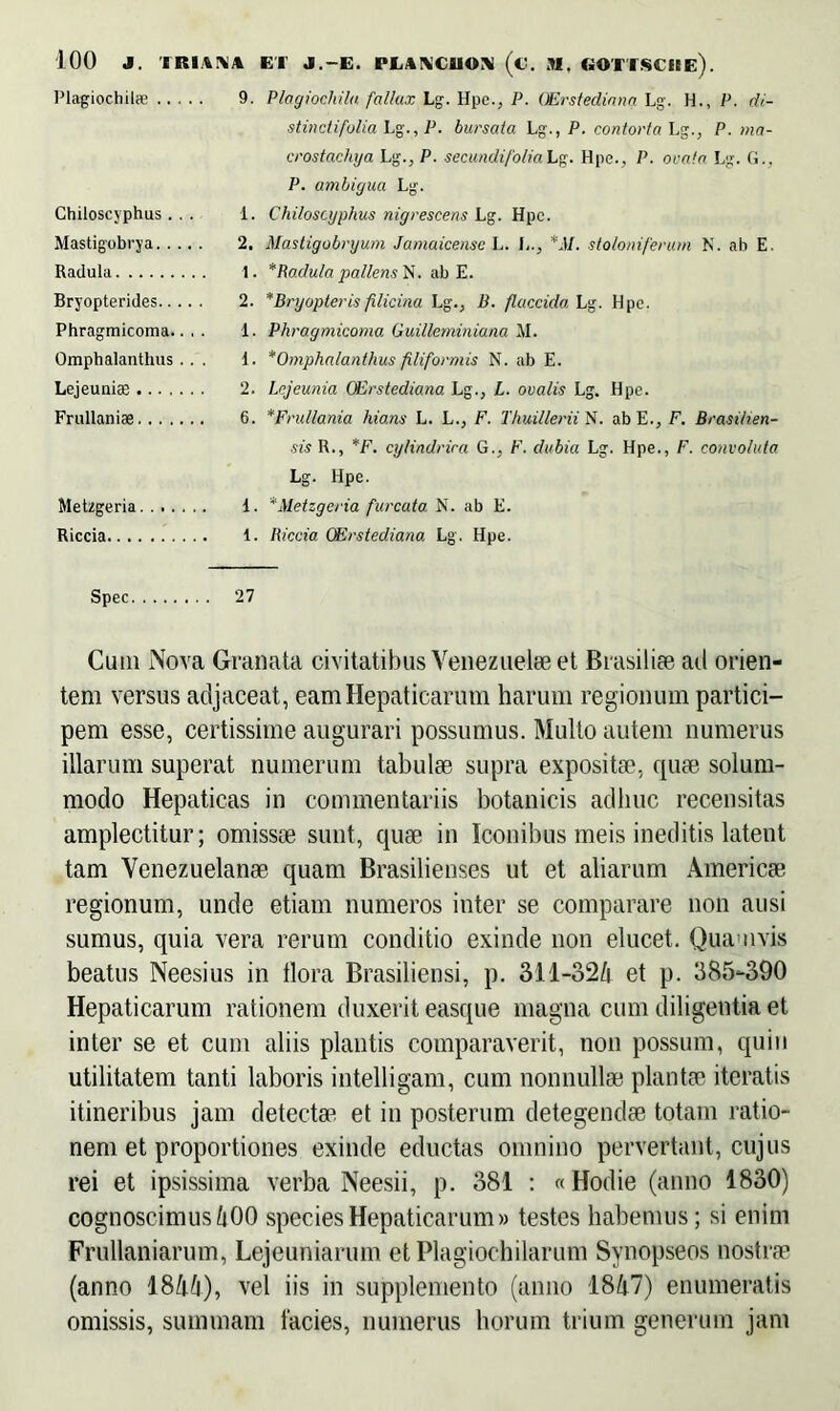 Plagiochils 9. Plagiocliila fallax Lg. Hpe., P. CErstediana Lg. H., P. di- stincti folia Lg., P. bursata Lg., P. contorta Lg., P. ma- crostachya Lg., P. secundifolia Lg. Hpe., P. ovata Lg. G., P. ambigua Lg. Chiloscyphus... 1. Chiloscyphus nigrescens Lg. Hpc. Mastigobrya 2. Mastigobryum Jamaicense L. L., *M. stoloniferum N. ab E. Radula 1. * Radula pallens^. ab E. Bryopterides 2. * Bry opter is filicina Lg., B. flaccida Lg. Hpe. Phragmicoma.. , . 1. Phragmicoma Guilleminiana M. Omphalanthus .. . 1. *Omphalanthus filiformis N. ab E. Lejeuniae 2. Lejeunia CErstediana Lg., L. ovalis Lg. Hpe. Frullaniae 6. *Fru/lania hians L. L., F. Thuillerii N. ab E., F. Brasi/ien- sis R., *F. cy/indrira G., F. dubia Lg. Hpe., F. convoluta Lg. Hpe. Metzgeria 1. *Metzgeria f'urcato. N. ab E. Riccia 1. Riccia CErstediana Lg. Hpe. Spec 27 Cum Nova Granata civitatibus Venezuelae et Brasiliae ad orien- tem versus adjaceat, eam Hepaticarum harum regionum partici- pem esse, certissime augurari possumus. Multo autem numerus illarum superat numerum tabulae supra expositae, quae solum- modo Hepaticas in commentariis botanicis adhuc recensitas amplectitur; omissae sunt, quae in Iconibus meis ineditis latent tam Venezuelanae quam Brasilienses ut et aliarum Americae regionum, unde etiam numeros inter se comparare non ausi sumus, quia vera rerum conditio exinde non elucet. Quamvis beatus Neesius in tlora Brasiliensi, p. 311-324 et p. 385-390 Hepaticarum rationem duxerit easque magna cum diligentia et inter se et cum aliis plautis comparaverit, non possum, quin utilitatem tanti laboris intelligam, cum nonnullae plantae iteratis itineribus jam detectae et in posterum detegendae totam ratio- nem et proportiones exinde eductas omnino pervertant, cujus rei et ipsissima verba Neesii, p. 381 : «Hodie (anno 1830) cognoscimus 400 species Hepaticarum» testes habemus; si enim Frullaniarum, Lejeuniarum etPlagiochilarum Synopseos nostrae (anno 1844), vel iis in supplemento (anno 1847) enumeratis omissis, summam lacies, numerus horum trium generum jam