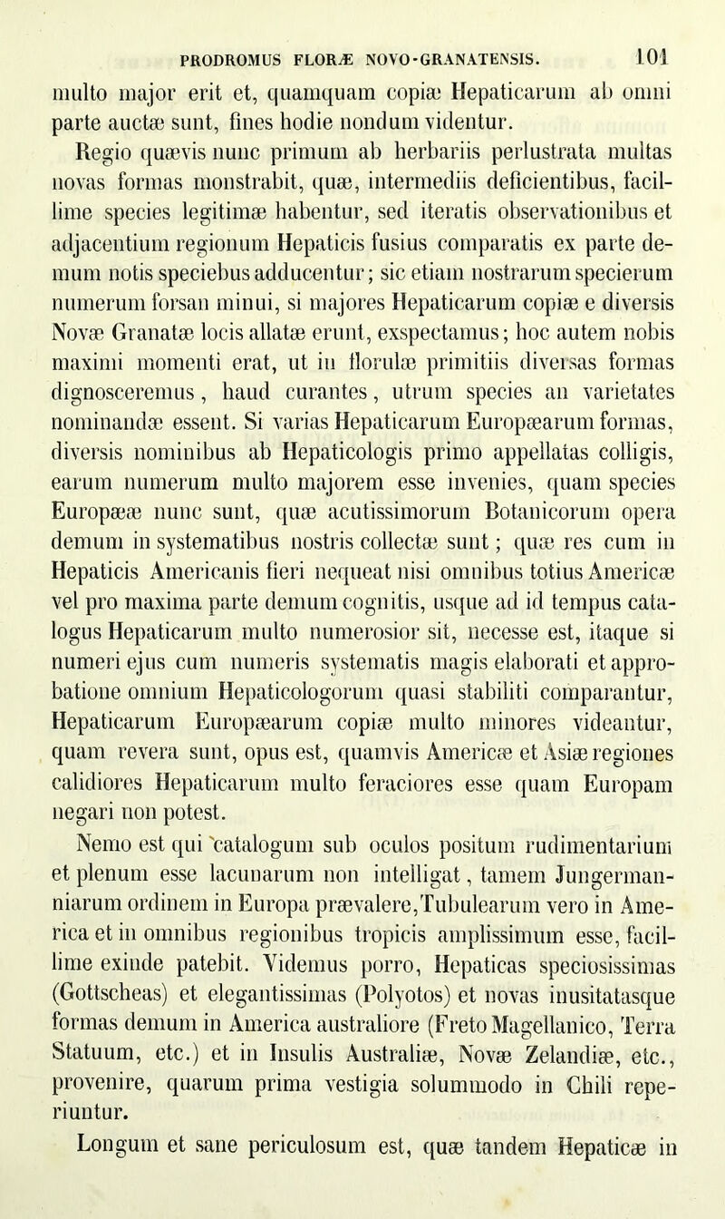 multo major erit et, quamquam copia; Hepaticarum ab omni parte aucta; sunt, fines hodie nondum videntur. Regio quaevis nunc primum ab herbariis perlustrata multas novas formas monstrabit, quae, intermediis deficientibus, facil- lime species legitimae habentur, sed iteratis observationibus et adjacentium regionum Hepaticis fusius comparatis ex parte de- mum notis speciebusadducentur; sic etiam nostrarumspecierum numerum forsan minui, si majores Hepaticarum copiae e diversis Novae Granatae locis allatae erunt, exspectamus; hoc autem nobis maximi momenti erat, ut in fiorulae primitiis diversas formas dignosceremus, haud curantes, utrum species an varietates nominandae essent. Si varias Hepaticarum Europaearum formas, diversis nominibus ab Hepaticologis primo appellatas colligis, earum numerum multo majorem esse invenies, quam species Europaeae nunc sunt, quae acutissimorum Botanicorum opera demum in systematibus nostris collectae sunt; quae res cum in Hepaticis Americanis fieri nequeat nisi omnibus totius Americae vel pro maxima parte demum cognitis, usque ad id tempus cata- logus Hepaticarum multo numerosior sit, necesse est, itaque si numeri ejus cum numeris systematis magis elaborati et appro- batione omnium Hepaticologorum quasi stabiliti comparantur, Hepaticarum Europaearum copiae multo minores videantur, quam revera sunt, opus est, quamvis Americae et Asiae regiones calidiores Hepaticarum multo feraciores esse quam Europam negari non potest. Nemo est qui 'catalogum sub oculos positum rudimentariuni et plenum esse lacunarum non intelligat, tamem Jungerman- niarum ordinem in Europa praevalere,Tubulearum vero in Ame- rica et in omnibus regionibus tropicis amplissimum esse, facil- lime exinde patebit. Videmus porro, Hepaticas speciosissimas (Gottscheas) et elegantissimas (Polyotos) et novas inusitatasque formas demum in America australiore (Freto Magellanico, Terra Statuum, etc.) et in Insulis Australiae, Novae Zelandiae, etc., provenire, quarum prima vestigia solummodo in Chili repe- riuntur. Longum et sane periculosum est, quae tandem Hepaticae in