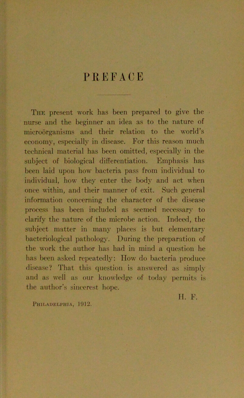 PREFACE The present work has been prepared to give the nurse and the beginner an idea as to the nature of microorganisms and their relation to the world’s economy, especially in disease. For this reason much technical material has been omitted, especially in the subject of biological differentiation. Emphasis has been laid upon how bacteria pass from individual to individual, how they enter the body and act when once within, and their manner of exit. Such general information concerning the character of the disease process has been included as seemed necessary to clarify the nature of the microbe action. Indeed, the subject matter in many places is but elementary bacteriological pathology. During the preparation of the work the author has had in mind a question he lias been asked repeatedly: IIow do bacteria produce disease? That this question is answered as simply and as well as our knowledge of today permits is the author’s sincerest hope. Philadelphia, 1912. 11. F.