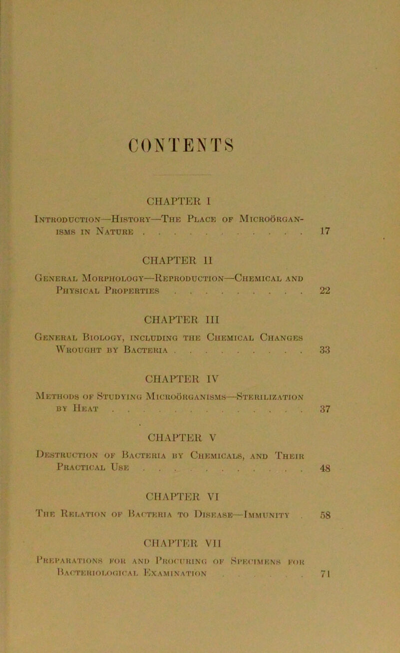 CONTENTS CHAPTER 1 Introduction—History—The Place of Microorgan- isms in Nature 17 CHAPTER II General Morphology—Reproduction—Chemical and Physical Properties 22 CHAPTER III General Biology, including the Chemical Changes Wrought by Bacteria 33 CHAPTER IV Methods of Studying Microorganisms—Sterilization by Heat 37 CHAPTER V Destruction of Bacteria by Chemicals, and Their Practical Use 48 CHAPTER VI The Relation of Bacteria to Disease—Immunity 58 CHAPTER VII Preparations for and Procuring of Specimens for Bacteriological Examination 71