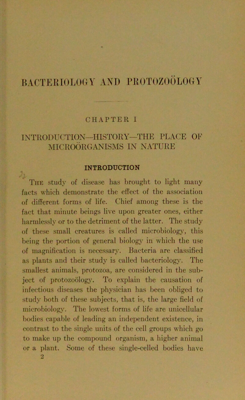 CHAPTER I INTROI)U(TION—HISTORY—THE PLACE OF MICROORGANISMS IN NATURE INTRODUCTION h The study of disease has brought to light many facts which demonstrate the effect of the association of different forms of life. Chief among these is the fact that minute beings live upon greater ones, either harmlessly or to the detriment of the latter. The study of these small creatures is called microbiology, this being the portion of general biology in which the use of magnification is necessary. Bacteria are classified as plants and their study is called bacteriology. The smallest animals, protozoa, are considered in the sub- ject of protozoology. To explain the causation of infectious diseases the physician has been obliged to study both of these subjects, that is, the large field of microbiology. The lowest forms of life are unicellular bodies capable of leading an independent existence, in contrast to the single units of the cell groups which go to make up the compound organism, a higher animal or a plant. Some of these single-celled bodies have 2