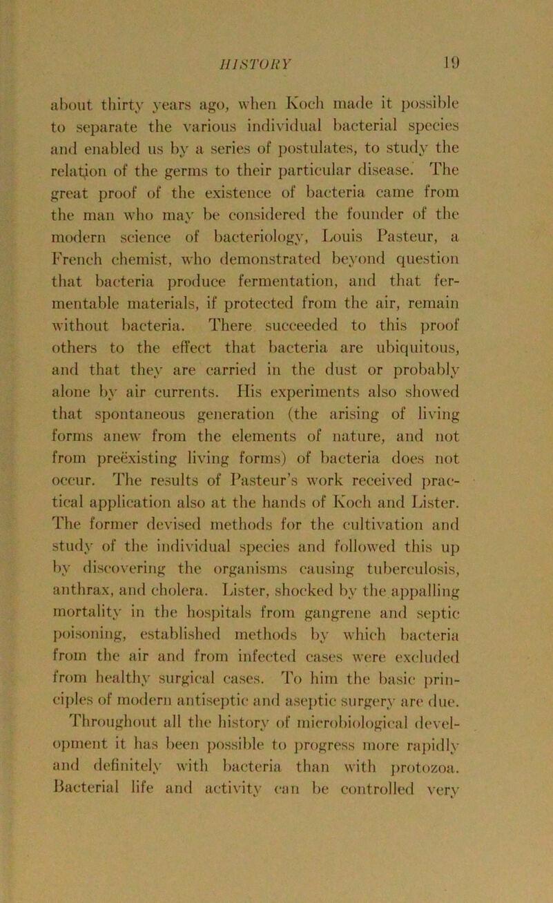 about thirty years ago, when Koch made it possible to separate the various individual bacterial species and enabled us by a series of postulates, to study the relation of the germs to their particular disease. The great proof of the existence of bacteria came from the man who may be considered the founder of the modern science of bacteriology, Louis Pasteur, a French chemist, who demonstrated beyond question that bacteria produce fermentation, and that fer- mentable materials, if protected from the air, remain without bacteria. There succeeded to this proof others to the effect that bacteria are ubiquitous, and that they are carried in the dust or probably alone by air currents. Ilis experiments also showed that spontaneous generation (the arising of living forms anew from the elements of nature, and not from preexisting living forms) of bacteria does not occur. The results of Pasteur’s work received prac- tical application also at the hands of Koch and Lister. The former devised methods for the cultivation and study of the individual species and followed this up by discovering the organisms causing tuberculosis, anthrax, and cholera. Lister, shocked by the appalling mortality in the hospitals from gangrene and septic poisoning, established methods by which bacteria from the air and from infected cases were excluded from healthy surgical cases. To him the basic prin- ciples of modern antiseptic and aseptic surgery are due. Throughout all the history of microbiological devel- opment it has been possible to progress more rapidly and definitely with bacteria than with protozoa. Bacterial life and activity can be controlled very