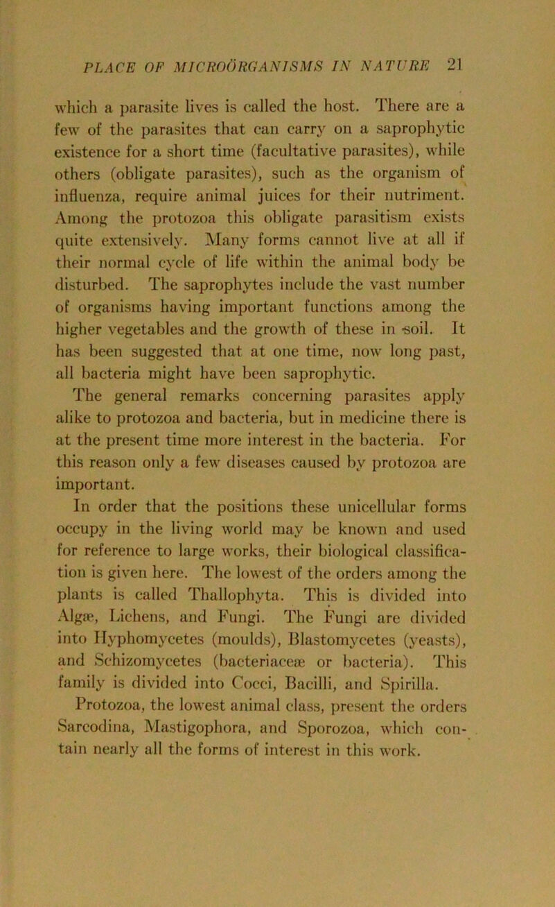 which a parasite lives is called the host. There are a few of the parasites that can carry on a saprophytic existence for a short time (facultative parasites), while others (obligate parasites), such as the organism of influenza, require animal juices for their nutriment. Among the protozoa this obligate parasitism exists quite extensively. Many forms cannot live at all if their normal cycle of life within the animal body be disturbed. The saprophytes include the vast number of organisms having important functions among the higher vegetables and the growth of these in -soil. It has been suggested that at one time, now long past, all bacteria might have been saprophytic. The general remarks concerning parasites apply alike to protozoa and bacteria, but in medicine there is at the present time more interest in the bacteria. For this reason only a few diseases caused by protozoa are important. In order that the positions these unicellular forms occupy in the living world may be known and used for reference to large works, their biological classifica- tion is given here. The lowest of the orders among the plants is called Thallophyta. This is divided into Algae, Lichens, and Fungi. The Fungi are divided into Ilyphomycetes (moulds), Blastomycetes (yeasts), and Schizomycetes (bacteriacese or bacteria). This family is divided into Cocci, Bacilli, and Spirilla. Protozoa, the lowest animal class, present the orders Sarcodina, Mastigophora, and Sporozoa, which con- tain nearly all the forms of interest in this work.