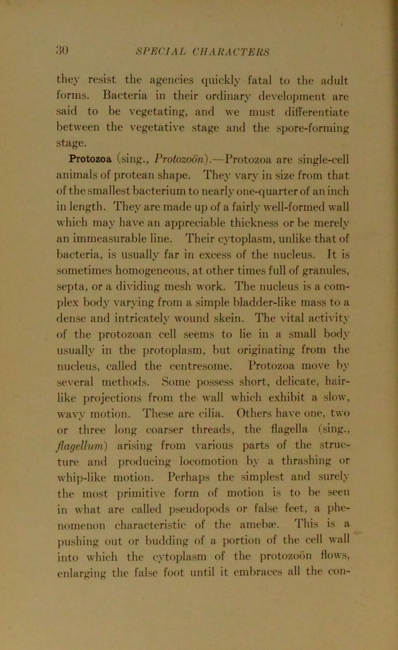 they resist the agencies quickly fatal to the adult forms. Bacteria in their ordinary development are said to be vegetating, and we must differentiate between the vegetative stage and the spore-forming stage. Protozoa (sing., Protozoan).—Protozoa are single-cell animals of protean shape. They vary in size from that of the smallest bacterium to nearly one-quarter of an inch in length. They are made up of a fairly well-formed wall which may have an appreciable thickness or be merely an immeasurable line. Their cytoplasm, unlike that of bacteria, is usually far in excess of the nucleus. It is sometimes homogeneous, at other times full of granules, septa, or a dividing mesh work. The nucleus is a com- plex body varying from a simple bladder-like mass to a dense and intricately wound skein. The vital activity of the protozoan cell seems to lie in a small body usually in the protoplasm, but originating from the nucleus, called the centresome. Protozoa move by several methods. Some possess short, delicate, hair- like projections from the wall which exhibit a slow, wavy motion. These are cilia. Others have one, two or three long coarser threads, the flagella (sing., flagellum) arising from various parts of the struc- ture and producing locomotion by a thrashing or whip-like motion. Perhaps the simplest and surely the most primitive form of motion is to be seen in what are called pseudopods or false feet, a phe- nomenon characteristic of the amebic. rl his is a pushing out or budding of a portion of the cell wall into which the cytoplasm of the protozoon flows, enlarging the false foot until it embraces all the con-