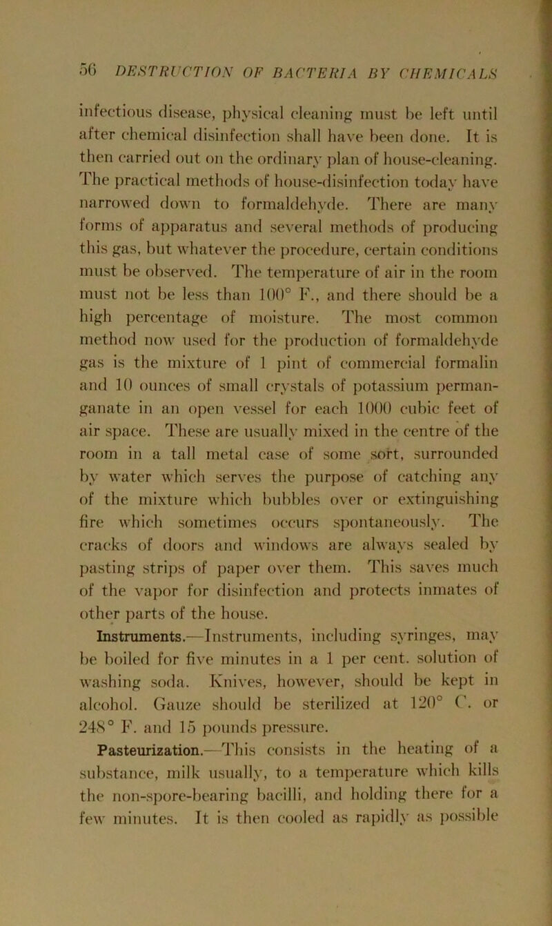 infectious disease, physical cleaning must he left until after chemical disinfection shall have been done. It is then carried out on the ordinary plan of house-cleaning. The practical methods of house-disinfection today have narrowed down to formaldehyde. There are many forms of apparatus and several methods of producing this gas, but whatever the procedure, certain conditions must be observed. The temperature of air in the room must not be less than 100° F., and there should be a high percentage of moisture. The most common method now used for the production of formaldehyde gas is the mixture of 1 pint of commercial formalin and 10 ounces of small crystals of potassium perman- ganate in an open vessel for each 1000 cubic feet of air space. These are usually mixed in the centre of the room in a tall metal case of some soft, surrounded by water which serves the purpose of catching any of the mixture which bubbles over or extinguishing fire which sometimes occurs spontaneously. The cracks of doors and windows are always sealed by pasting strips of paper over them. This saves much of the vapor for disinfection and protects inmates of other parts of the house. Instruments.—Instruments, including syringes, may be boiled for five minutes in a 1 per cent, solution of washing soda. Knives, however, should be kept in alcohol. Gauze should be sterilized at 120° ( . or 24<S° F. and 15 pounds pressure. Pasteurization.—This consists in the heating of a substance, milk usually, to a temperature which kills the non-spore-bearing bacilli, and holding there for a few minutes. It is then cooled as rapidly as possible