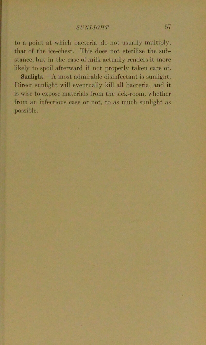 SUNLIGHT 5* to a point at which bacteria do not usually multiply, that of the ice-chest. This does not sterilize the sub- stance, but in the case of milk actually renders it more likely to spoil afterward if not properly taken care of. Sunlight.—A most admirable disinfectant is sunlight. Direct sunlight will eventually kill all bacteria, and it is wise to expose materials from the sick-room, whether from an infectious case or not, to as much sunlight as possible.