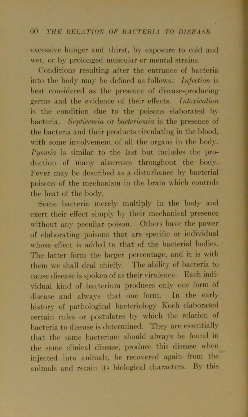 excessive hunger and thirst, by exposure to cold and wet, or by prolonged muscular or mental strains. Conditions resulting after the entrance of bacteria into the body may be defined as follows: Injection is best considered as the presence of disease-producing germs and the evidence of their effects. Intoxication is the condition due to the poisons elaborated by bacteria. Septicemia or bacteriemia is the presence of the bacteria and their products circulating in the blood, with some involvement of all the organs in the body. Pyemia is similar to the last but includes the pro- duction of many abscesses throughout the body. Fever may be described as a disturbance by bacterial poisons of the mechanism in the brain which controls the heat of the body. Some bacteria merely multiply in the body and exert their effect simply by their mechanical presence without any peculiar poison. Others have the power of elaborating poisons that are specific or individual whose effect is added to that of the bacterial bodies. The latter form the larger percentage, and it is with them we shall deal chiefly. The ability of bacteria to cause disease is spoken of as their virulence. Each indi- vidual kind of bacterium produces only one form of disease and always that one form. In the early history of pathological bacteriology Koch elaborated certain rules or postulates by which the relation of bacteria to disease is determined. They are essentially that the same bacterium should always be found in the same clinical disease, produce this disease when injected into animals, be recovered again from the animals and retain its biological characters. By this