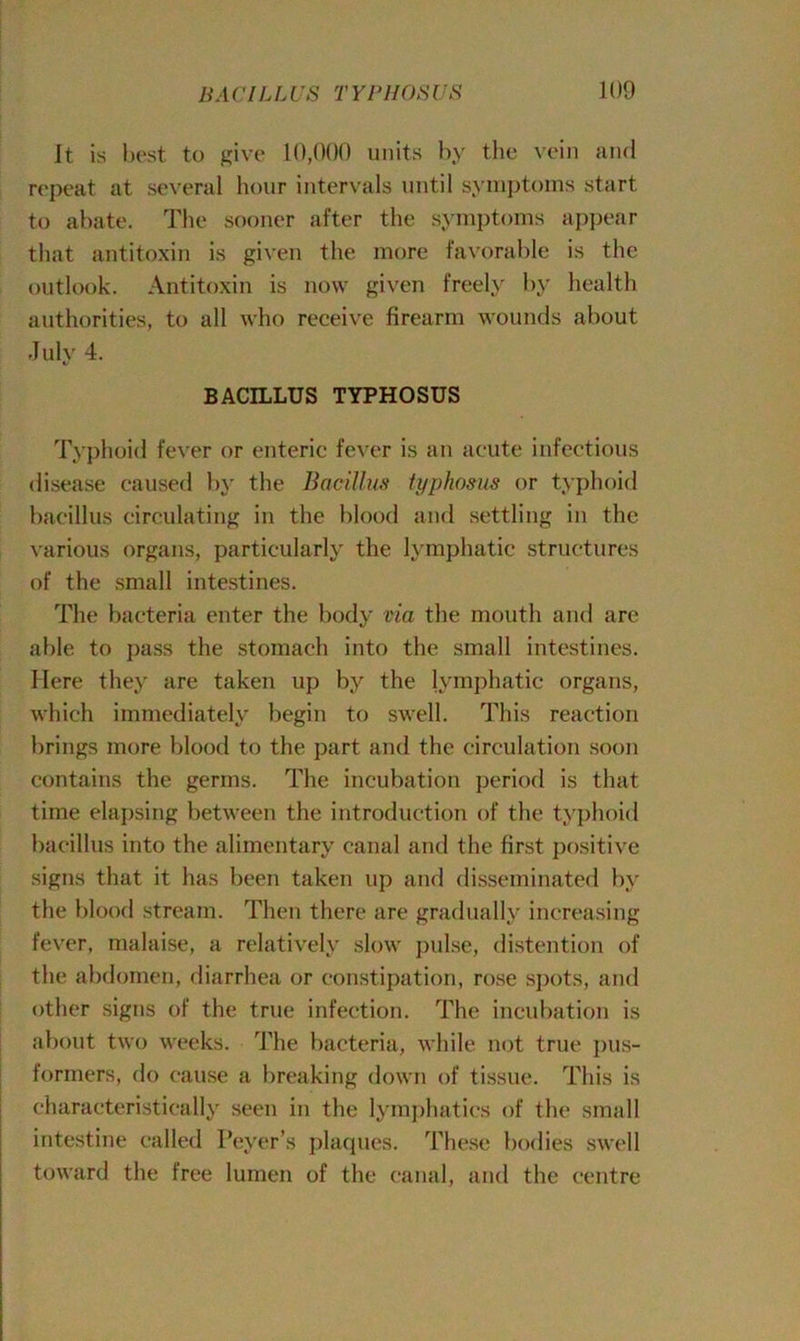 It is best to give 10,000 units by the vein and repeat at several hour intervals until symptoms start to abate. The sooner after the symptoms appear that antitoxin is given the more favorable is the outlook. Antitoxin is now given freely by health authorities, to all who receive firearm wounds about July 4. BACILLUS TYPHOSUS Typhoid fever or enteric fever is an acute infectious disease caused by the Bacillus typhosus or typhoid bacillus circulating in the blood and settling in the various organs, particularly the lymphatic structures of the small intestines. The bacteria enter the body via the mouth and are able to pass the stomach into the small intestines. Here they are taken up by the lymphatic organs, which immediately begin to swell. This reaction brings more blood to the part and the circulation soon contains the germs. The incubation period is that time elapsing between the introduction of the typhoid bacillus into the alimentary canal and the first positive signs that it has been taken up and disseminated by the blood stream. Then there are gradually increasing fever, malaise, a relatively slow pulse, distention of the abdomen, diarrhea or constipation, rose spots, and other signs of the true infection. The incubation is about two weeks. The bacteria, while not true pus- formers, do cause a breaking down of tissue. This is characteristically seen in the lymphatics of the small intestine called I’eyer’s plaques. These bodies swell toward the free lumen of the canal, and the centre