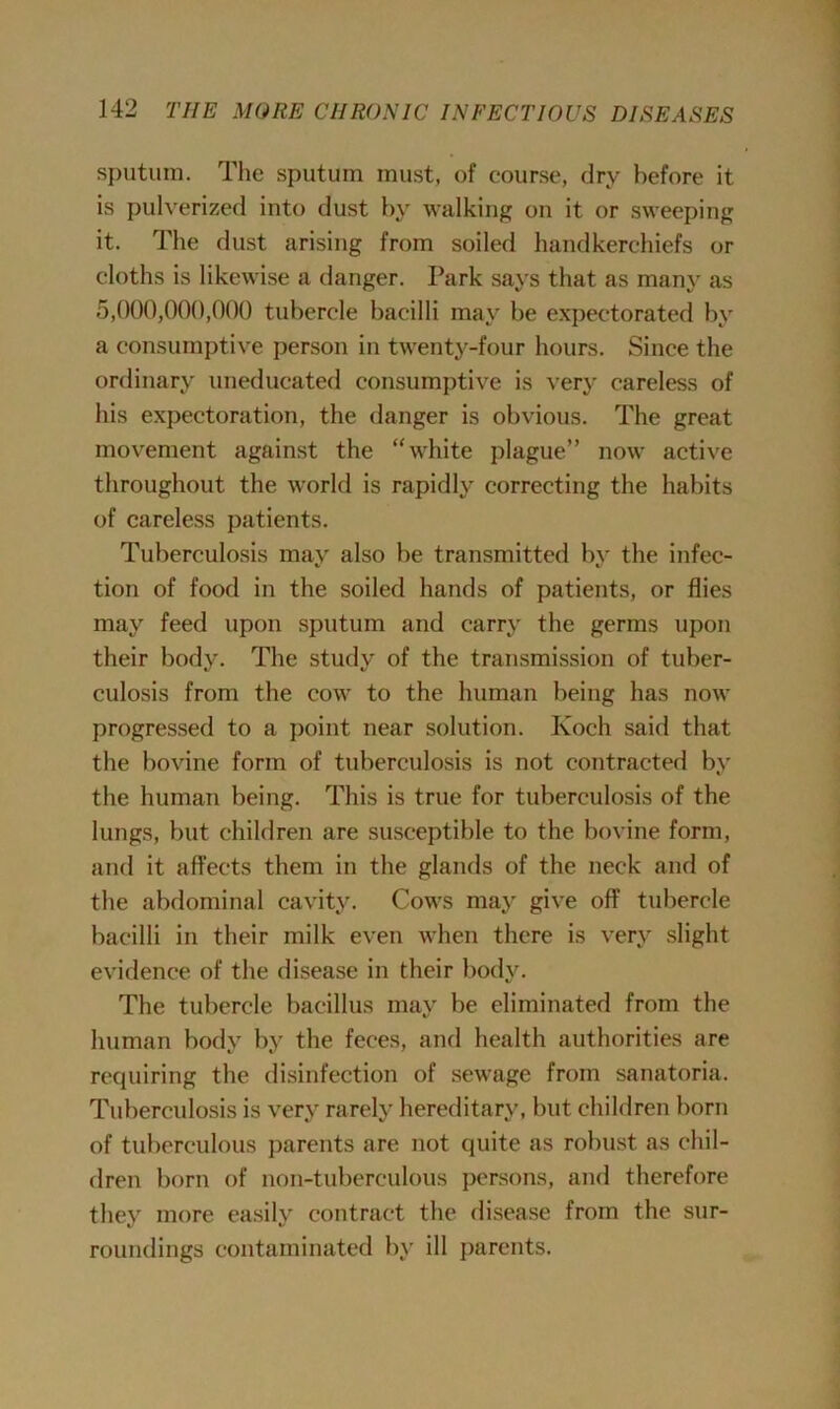 sputum. The sputum must, of course, dry before it is pulverized into dust by walking on it or sweeping it. The dust arising from soiled handkerchiefs or cloths is likewise a danger. Park says that as many as 5,000,000,000 tubercle bacilli may be expectorated by a consumptive person in twenty-four hours. Since the ordinary uneducated consumptive is very careless of his expectoration, the danger is obvious. The great movement against the “white plague” now active throughout the world is rapidly correcting the habits of careless patients. Tuberculosis may also be transmitted by the infec- tion of food in the soiled hands of patients, or flies may feed upon sputum and carry the germs upon their body. The study of the transmission of tuber- culosis from the cow to the human being has now progressed to a point near solution. Koch said that the bovine form of tuberculosis is not contracted by the human being. This is true for tuberculosis of the lungs, but children are susceptible to the bovine form, and it affects them in the glands of the neck and of the abdominal cavity. Cows may give off tubercle bacilli in their milk even when there is very slight evidence of the disease in their body. The tubercle bacillus may be eliminated from the human body by the feces, and health authorities are requiring the disinfection of sewage from sanatoria. Tuberculosis is very rarely hereditary, but children born of tuberculous parents are not quite as robust as chil- dren born of non-tuberculous persons, and therefore they more easily contract the disease from the sur- roundings contaminated by ill parents.