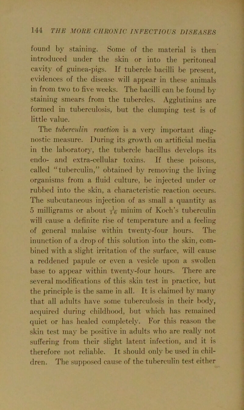 found by staining. Some of the material is then introduced under the skin or into the peritoneal cavity of guinea-pigs. If tubercle bacilli be present, evidences of the disease will appear in these animals in from two to five weeks. The bacilli can be found by staining smears from the tubercles. Agglutinins are formed in tuberculosis, but the clumping test is of little value. The tuberculin reaction is a very important diag- nostic measure. During its growth on artificial media in the laboratory, the tubercle bacillus develops its endo- and extra-cellular toxins. If these poisons, called “tuberculin,” obtained by removing the living organisms from a fluid culture, be injected under or rubbed into the skin, a characteristic reaction occurs. The subcutaneous injection of as small a quantity as 5 milligrams or about yV minim of Koch’s tuberculin will cause a definite rise of temperature and a feeling of general malaise within twenty-four hours. The inunction of a drop of this solution into the skin, com- bined with a slight irritation of the surface, will cause a reddened papule or even a vesicle upon a swollen base to appear within twenty-four hours. There are several modifications of this skin test in practice, but the principle is the same in all. It is claimed by many that all adults have some tuberculosis in their body, acquired during childhood, but which has remained quiet or has healed completely. For this reason the skin test may be positive in adults who are really not suffering from their slight latent infection, and it is therefore not reliable. It should only be used in chil- dren. The supposed cause of the tuberculin test either
