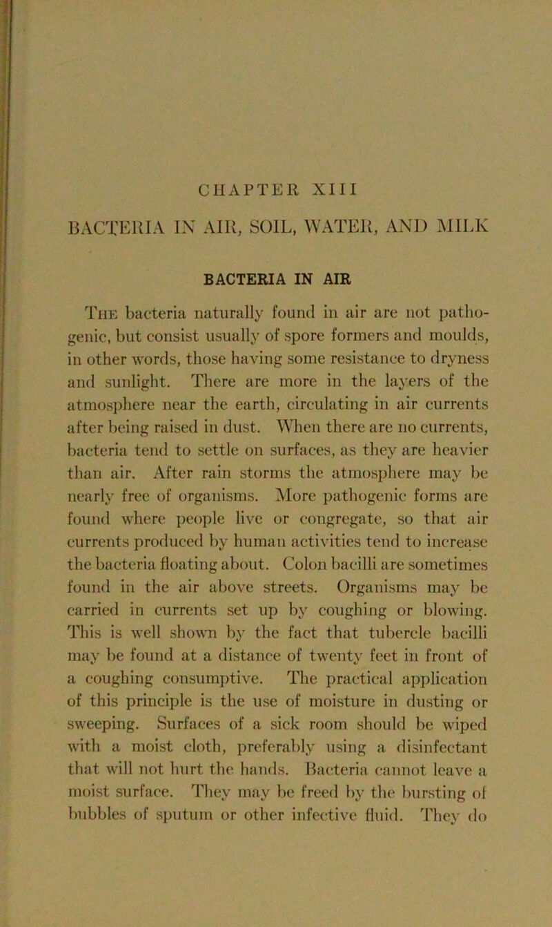 CHAPTER XIII BACTERIA IN AIR, SOIL, WATER, AND MILK BACTERIA IN AIR The bacteria naturally found in air are not patho- genic, but consist usually of spore formers and moulds, in other words, those having some resistance to dryness and sunlight. There are more in the layers of the atmosphere near the earth, circulating in air currents after being raised in dust. When there are no currents, bacteria tend to settle on surfaces, as they are heavier than air. After rain storms the atmosphere may be nearly free of organisms. More pathogenic forms are found where people live or congregate, so that air currents produced by human activities tend to increase the bacteria floating about. Colon bacilli are sometimes found in the air above streets. Organisms may be carried in currents set up by coughing or blowing. This is well shown by the fact that tubercle bacilli may be found at a distance of twenty feet in front of a coughing consumptive. The practical application of this principle is the use of moisture in dusting or sweeping. Surfaces of a sick room should be wiped with a moist cloth, preferably using a disinfectant that will not hurt the hands. Bacteria cannot leave a moist surface. They may be freed by the bursting ol bubbles of sputum or other infective fluid. They do