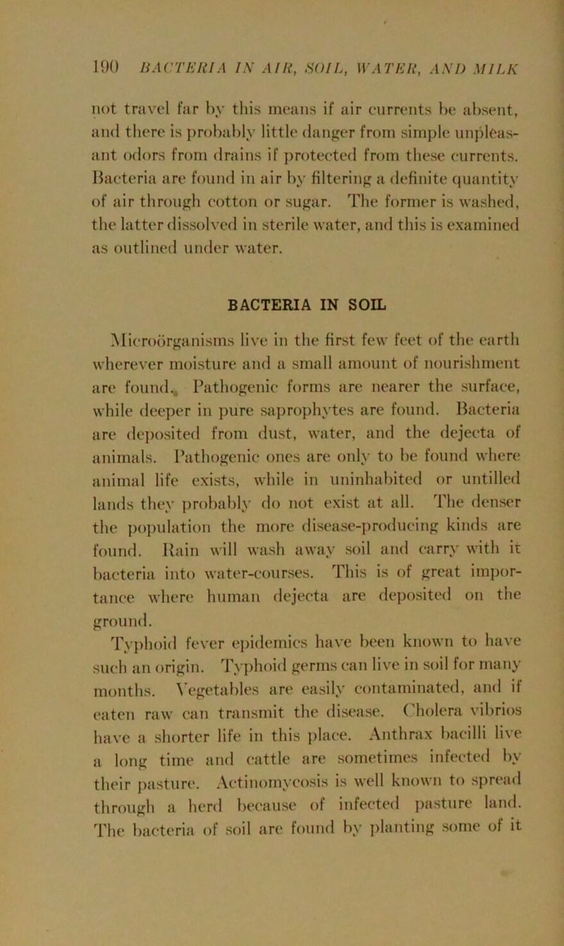not travel far by this means if air currents be absent, and there is probably little danger from simple unpleas- ant odors from drains if protected from these currents. Bacteria are found in air by filtering a definite quantity of air through cotton or sugar. The former is washed, the latter dissolved in sterile water, and this is examined as outlined under water. BACTERIA IN SOIL Microorganisms live in the first few feet of the earth wherever moisture and a small amount of nourishment are found. Pathogenic forms are nearer the surface, while deeper in pure saprophytes are found. Bacteria are deposited from dust, water, and the dejecta of animals. Pathogenic ones are only to be found where animal life exists, while in uninhabited or untilled lands they probably do not exist at all. The denser the population the more disease-producing kinds are found. Rain will wash away soil and carry with it bacteria into water-courses. This is of great impor- tance where human dejecta are deposited on the ground. Typhoid fever epidemics have been known to have such an origin. Typhoid germs can live in soil for many months. Vegetables are easily contaminated, and if eaten raw can transmit the disease. ( holera vibrios have a shorter life in this place. Anthrax bacilli live a long time and cattle are sometimes infected by their pasture. Actinomycosis is well known to spread through a herd because of infected pasture land. The bacteria of soil are found by planting some of it