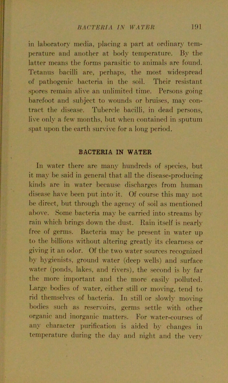 in laboratory media, placing a part at ordinary tem- perature and another at body temperature. By the latter means the forms parasitic to animals are found. Tetanus bacilli are, perhaps, the most widespread of pathogenic bacteria in the soil. Their resistant spores remain alive an unlimited time. Persons going barefoot and subject to wounds or bruises, may con- tract the disease. Tubercle bacilli, in dead persons, live only a few months, but when contained in sputum spat upon the earth survive for a long period. BACTERIA IN WATER In water there are many hundreds of species, but it may be said in general that all the disease-producing kinds are in water because discharges from human disease have been put into it. Of course this may not be direct, but through the agency of soil as mentioned above. Some bacteria may be carried into streams bv %j i rain which brings down the dust. Rain itself is nearly free of germs. Bacteria may be present in water up to the billions without altering greatly its clearness or giving it an odor. Of the two water sources recognized by hygienists, ground water (deep wells) and surface water (ponds, lakes, and rivers), the second is by far the more important and the more easily polluted. Large bodies of water, either still or moving, tend to rid themselves of bacteria. In still or slowly moving bodies such as reservoirs, germs settle with other organic and inorganic matters. For water-courses of any character purification is aided by changes in temperature during the day and night and the very