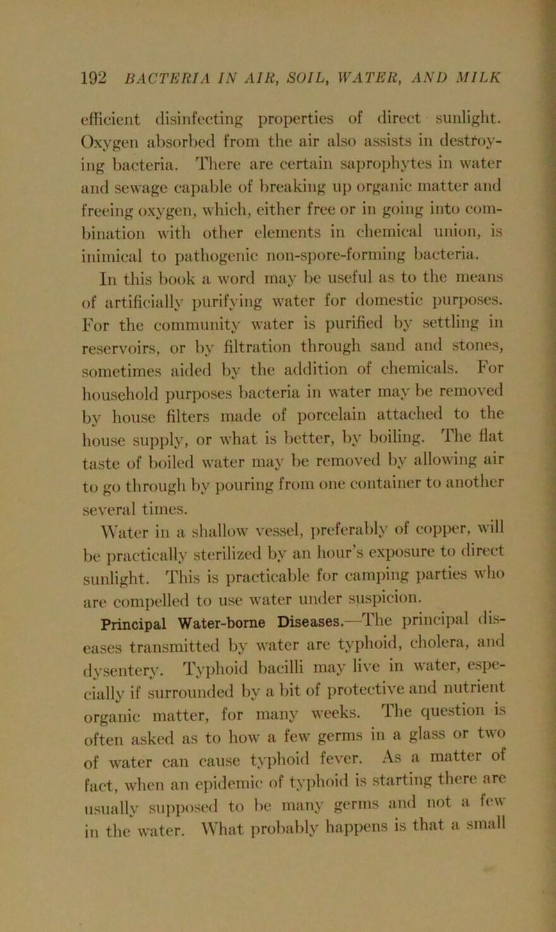 efficient disinfecting properties of direct sunlight. Oxygen absorbed from the air also assists in destroy- ing bacteria. There are certain saprophytes in water and sewage capable of breaking up organic matter and freeing oxygen, which, either free or in going into com- bination with other elements in chemical union, is inimical to pathogenic non-spore-forming bacteria. In this book a word may be useful as to the means of artificially purifying water for domestic purposes. For the community water is purified by settling in reservoirs, or by filtration through sand and stones, sometimes aided by the addition of chemicals, tor household purposes bacteria in water may be removed by house filters made of porcelain attached to the house supply, or what is better, by boiling. The flat taste of boiled water may be removed by allowing air to go through by pouring from one container to another several times. Water in a shallow vessel, preferably of copper, will be practically sterilized by an hour’s exposure to direct sunlight. This is practicable for camping parties who are compelled to use water under suspicion. Principal Water-borne Diseases.—The principal dis- eases transmitted by water are typhoid, cholera, and dysentery. Typhoid bacilli may live in water, espe- cially if surrounded by a bit of protective and nutrient organic matter, for many weeks. The question is often asked as to how a few germs in a glass or two of w'ater can cause typhoid fever. As a matter of fact, when an epidemic of typhoid is starting there are usually supposed to be many germs and not a few in the water. What probably happens is that a small