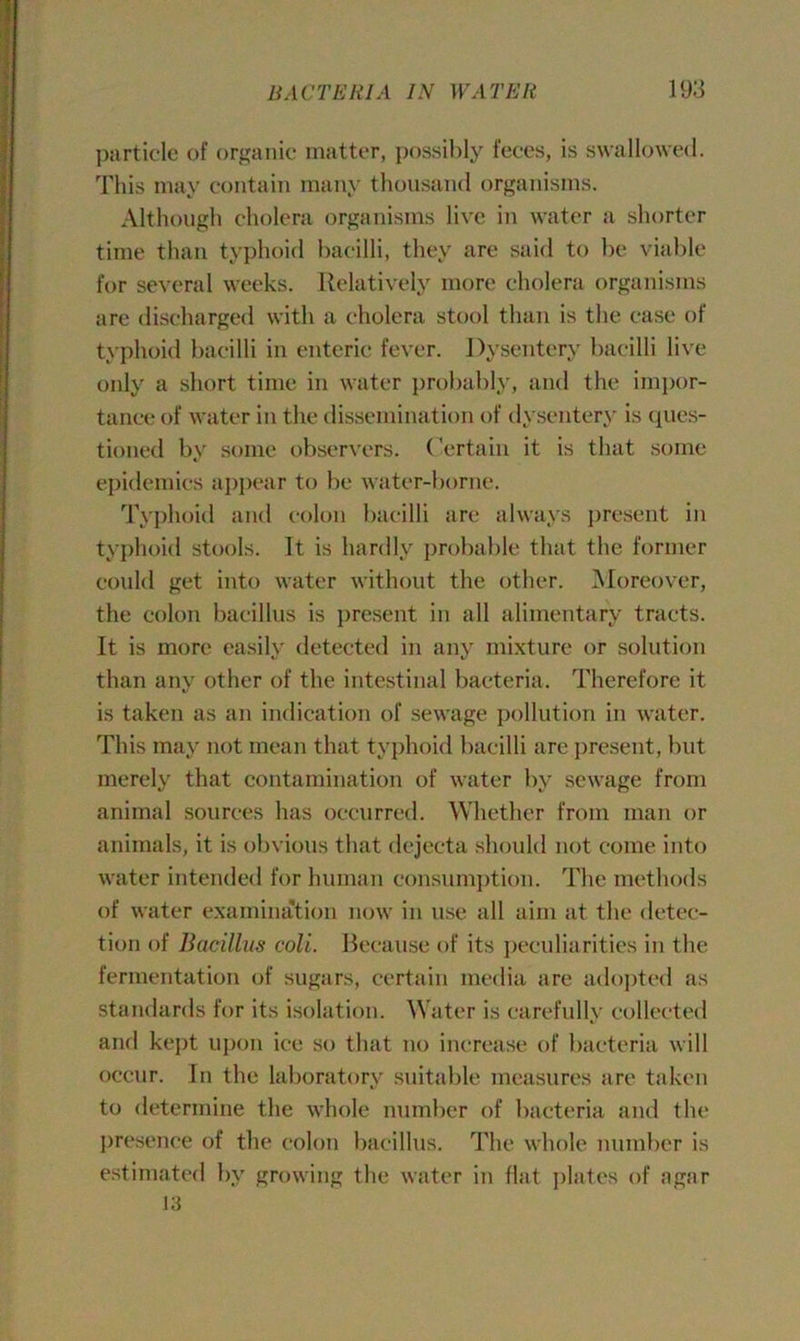 particle of organic matter, possibly feces, is swallowed. This may contain many thousand organisms. Although cholera organisms live in water a shorter time than typhoid bacilli, they are said to be viable for several weeks. Relatively more cholera organisms are discharged with a cholera stool than is the case of typhoid bacilli in enteric fever. Dysentery bacilli live only a short time in water probably, and the impor- tance of water in the dissemination of dysentery is ques- tioned by some observers. Certain it is that some epidemics appear to be water-borne. Typhoid and colon bacilli are always present in typhoid stools. It is hardly probable that the former could get into water without the other. Moreover, the colon bacillus is present in all alimentary tracts. It is more easily detected in any mixture or solution than any other of the intestinal bacteria. Therefore it is taken as an indication of sewage pollution in water. This may not mean that typhoid bacilli are present, but merely that contamination of water by sewage from animal sources has occurred. Whether from man or animals, it is obvious that dejecta should not come into water intended for human consumption. The methods of water examination now in vise all aim at the detec- tion of Bacillus coli. Because of its peculiarities in the fermentation of sugars, certain media are adopted as standards for its isolation. Water is carefully collected and kept upon ice so that no increase of bacteria will occur. In the laboratory suitable measures are taken to determine the whole number of bacteria and the presence of the colon bacillus. The whole number is estimated by growing the water in flat plates of agar 13