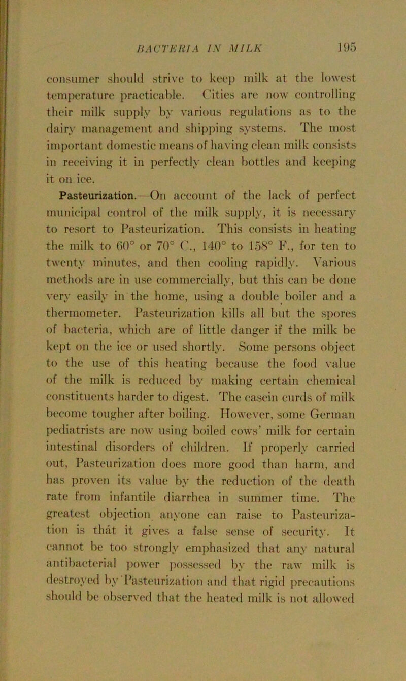 consumer should strive to keep milk at the lowest temperature practicable. Cities are now controlling their milk supply by various regulations as to the dairy management and shipping systems. The most important domestic means of having clean milk consists in receiving it in perfectly clean bottles and keeping it on ice. Pasteurization.—On account of the lack of perfect municipal control of the milk supply, it is necessary to resort to Pasteurization. This consists in heating the milk to GO0 or 70° C., 140° to 158° F., for ten to twenty minutes, and then cooling rapidly. Various methods are in use commercially, but this can be done very easily in the home, using a double boiler and a thermometer. Pasteurization kills all but the spores of bacteria, which are of little danger if the milk be kept on the ice or used shortly. Some persons object to the use of this heating because the food value of the milk is reduced by making certain chemical constituents harder to digest. The casein curds of milk become tougher after boiling. However, some German pediatrists are now using boiled cows’ milk for certain intestinal disorders of children. If properly carried out, Pasteurization does more good than harm, and has proven its value by the reduction of the death rate from infantile diarrhea in summer time. The greatest objection anyone can raise to Pasteuriza- tion is that it gives a false sense of security. It cannot be too strongly emphasized that any natural antibacterial power possessed by the raw milk is destroyed by Pasteurization and that rigid precautions should be observed that the heated milk is not allowed