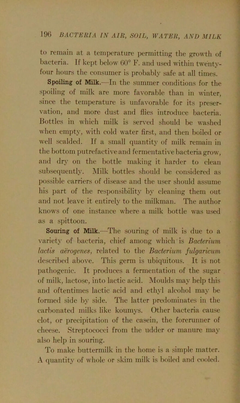 to remain at a temperature permitting the growth of bacteria. It kept below 60° F. and used within twenty- four hours the consumer is probably safe at all times. Spoiling of Milk.—In the summer conditions for the spoiling of milk are more favorable than in winter, since the temperature is unfavorable for its preser- vation, and more dust and flies introduce bacteria. Bottles in which milk is served should be washed when empty, with cold water first, and then boiled or well scalded. If a small quantity of milk remain in the bottom putrefactive and fermentative bacteria grow, and dry on the bottle making it harder to clean subsequently. Milk bottles should be considered as possible carriers of disease and the user should assume his part of the responsibility by cleaning them out and not leave it entirely to the milkman. The author knows of one instance where a milk bottle was used as a spittoon. Souring of Milk.—The souring of milk is due to a variety of bacteria, chief among which is Bacterium lactis aerogenes, related to the Bacterium fulgaricum described above. This germ is ubiquitous. It is not pathogenic. It produces a fermentation of the sugar of milk, lactose, into lactic acid. Moulds may help this and oftentimes lactic acid and ethyl alcohol may be formed side by side. The latter predominates in the carbonated milks like koumys. Other bacteria cause clot, or precipitation of the casein, the forerunner of cheese. Streptococci from the udder or manure may also help in souring. To make buttermilk in the home is a simple matter. A quantity of whole or skim milk is boiled and cooled.