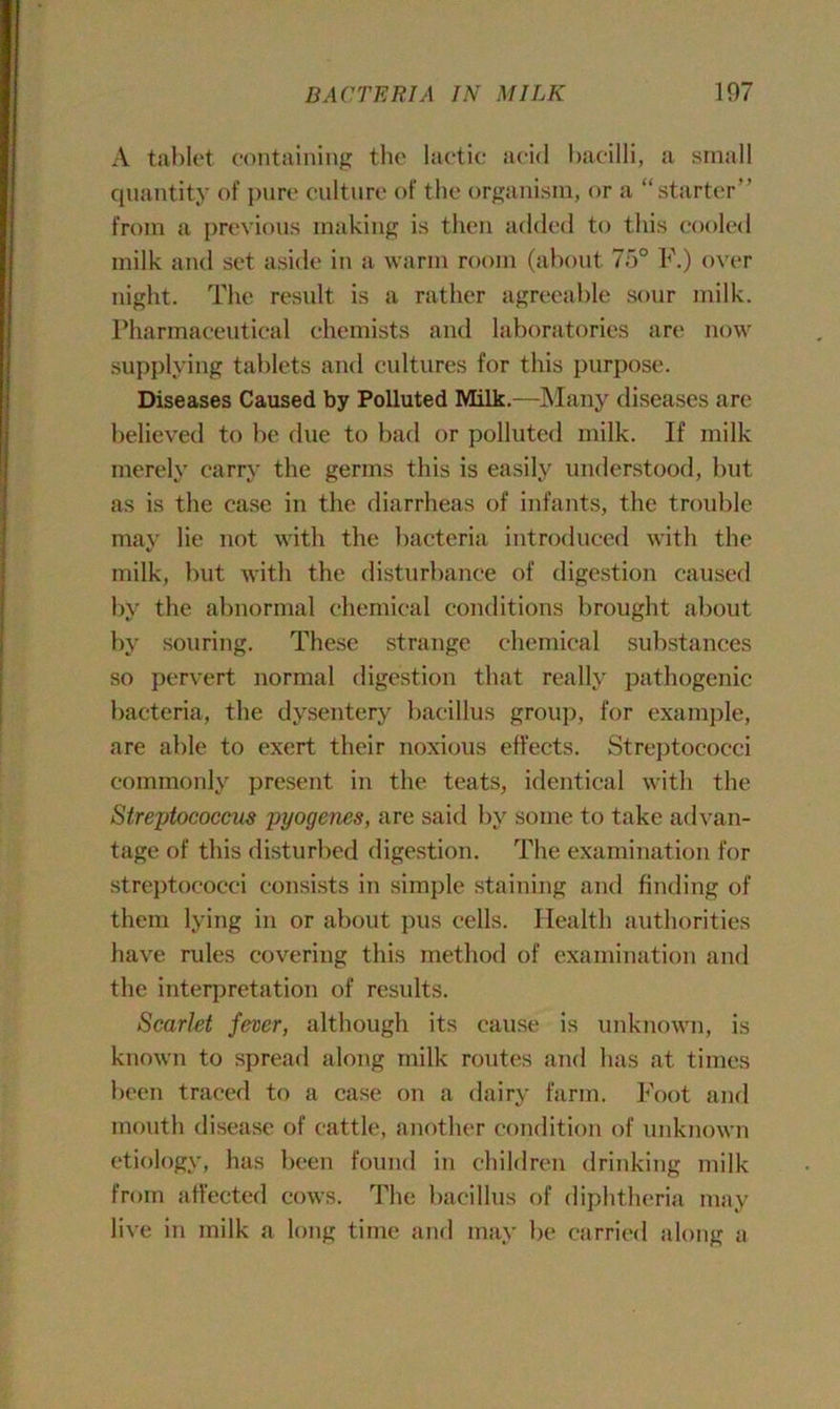A tablet containing the lactic acid bacilli, a small quantity of pure culture of the organism, or a “starter” from a previous making is then added to this cooled milk and set aside in a warm room (about 7o° F.) over night. The result is a rather agreeable sour milk. Pharmaceutical chemists and laboratories are now supplying tablets and cultures for this purpose. Diseases Caused by Polluted Milk.—Many diseases are believed to be due to bad or polluted milk. If milk merely carry the germs this is easily understood, but as is the case in the diarrheas of infants, the trouble may lie not with the bacteria introduced with the milk, but with the disturbance of digestion caused by the abnormal chemical conditions brought about by souring. These strange chemical substances so pervert normal digestion that really pathogenic bacteria, the dysentery bacillus group, for example, are able to exert their noxious effects. Streptococci commonly present in the teats, identical with the Streptococcus pyogenes, are said by some to take advan- tage of this disturbed digestion. The examination for streptococci consists in simple staining and finding of them lying in or about pus cells. Health authorities have rules covering this method of examination and the interpretation of results. Scarlet fever, although its cause is unknown, is known to spread along milk routes and has at times been traced to a case on a dairy farm. Foot and mouth disease of cattle, another condition of unknown etiology, has been found in children drinking milk from affected cows. The bacillus of diphtheria may live in milk a long time and may be carried along a