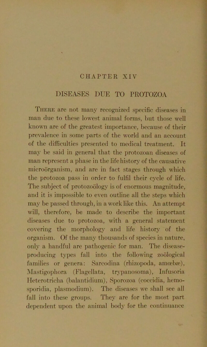 CHAPTER XIV DISEASES DUE TO PROTOZOA There are not many recognized specific diseases in man due to these lowest animal forms, but those well known are of the greatest importance, because of their prevalence in some parts of the world and an account of the difficulties presented to medical treatment. It may be said in general that the protozoan diseases of man represent a phase in the life history of the causative microorganism, and are in fact stages through which the protozoa pass in order to fulfil their cycle of life. The subject of protozoology is of enormous magnitude, and it is impossible to even outline all the steps which may be passed through, in a work like this. An attempt will, therefore, be made to describe the important diseases due to protozoa, with a general statement covering the morphology and life history of the organism. Of the many thousands of species in nature, only a handful are pathogenic for man. The disease- producing types fall into the following zoological families or genera: Sarcodina (rhizopoda, amoebae), Mastigophora (Flagellata, trypanosoma), Infusoria Ileterotricha (balantidium), Sporozoa (coccidia, hemo- sporidia, plasmodium). The diseases we shall see all fall into these groups. They are for the most part dependent upon the animal body for the continuance
