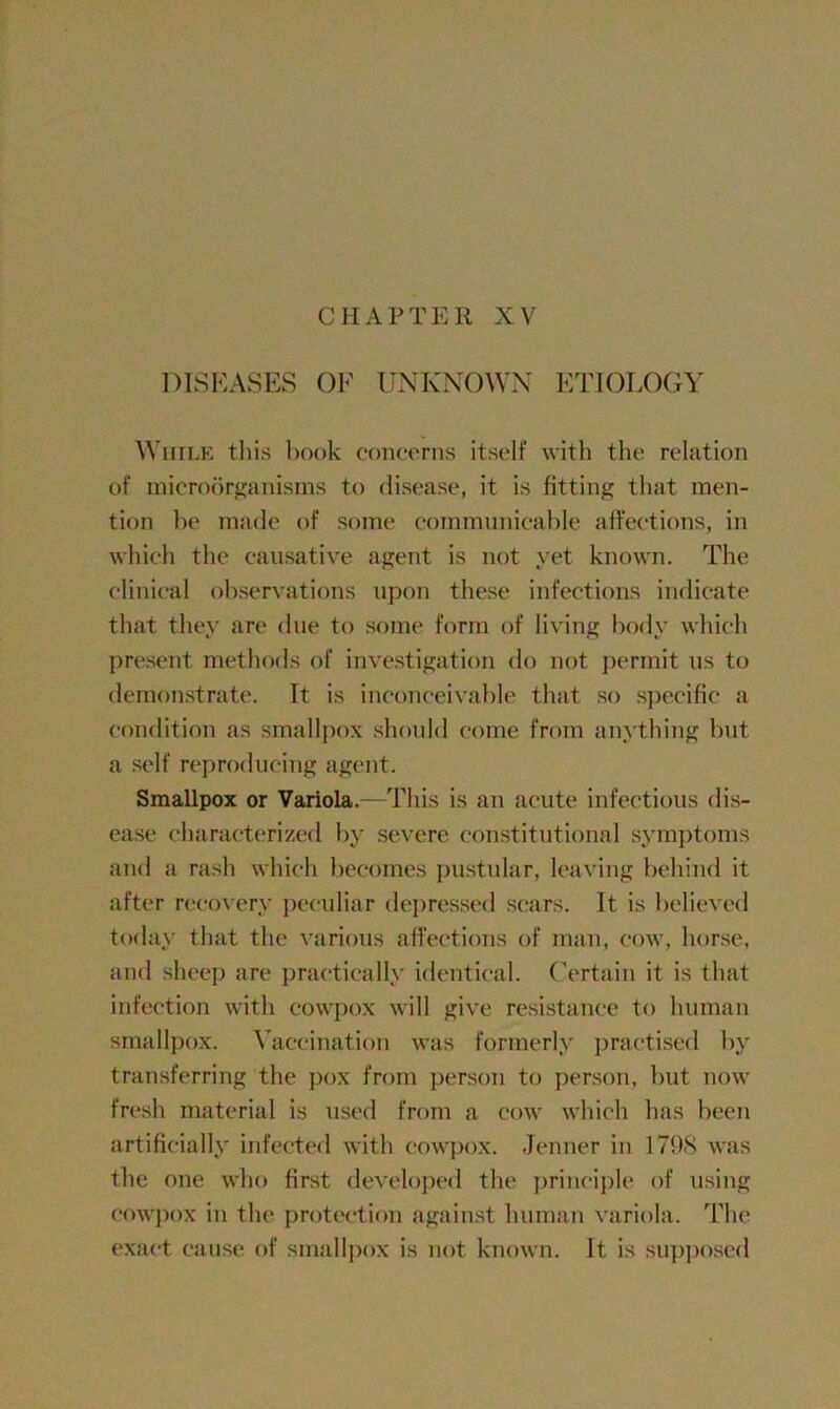 CHAPTER XV DISEASES OF UNKNOWN ETIOLOGY While this book concerns itself with the relation of microorganisms to disease, it is fitting that men- tion be made of some communicable affections, in which the causative agent is not yet known. The clinical observations upon these infections indicate that they are due to some form of living body which present methods of investigation do not permit us to demonstrate. It is inconceivable that so specific a condition as smallpox should come from anything but a self reproducing agent. Smallpox or Variola.—This is an acute infectious dis- ease characterized by severe constitutional symptoms and a rash which becomes pustular, leaving behind it after recovery peculiar depressed scars. It is believed today that the various affections of man, cow. horse, and sheep are practically identical. Certain it is that infection with cowpox will give resistance to human smallpox. Vaccination was formerly practised by transferring the pox from person to person, but now fresh material is used from a cow which has been artificially infected with cowpox. Jenner in 1798 was the one who first developed the principle of using cowpox in the protection against human variola. The exact cause of smallpox is not known. It, is supposed